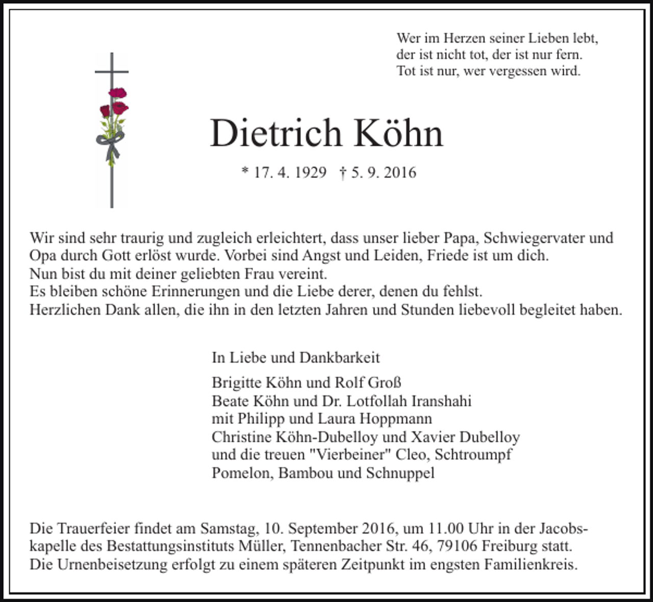 <p>Wer im Herzen seiner Lieben lebt,<br />der ist nicht tot, der ist nur fern.<br />Tot ist nur, wer vergessen wird.</p><p>Dietrich Köhn<br />* 17. 4. 1929 † 5. 9. 2016</p><p>Wir sind sehr traurig und zugleich erleichtert, dass unser lieber Papa, Schwiegervater und<br />Opa durch Gott erlöst wurde. Vorbei sind Angst und Leiden, Friede ist um dich.<br />Nun bist du mit deiner geliebten Frau vereint.<br />Es bleiben schöne Erinnerungen und die Liebe derer, denen du fehlst.<br />Herzlichen Dank allen, die ihn in den letzten Jahren und Stunden liebevoll begleitet haben.<br />In Liebe und Dankbarkeit<br />Brigitte Köhn und Rolf Groß<br />Beate Köhn und Dr. Lotfollah Iranshahi<br />mit Philipp und Laura Hoppmann<br />Christine Köhn-Dubelloy und Xavier Dubelloy<br />und die treuen "Vierbeiner" Cleo, Schtroumpf<br />Pomelon, Bambou und Schnuppel</p><p>Die Trauerfeier findet am Samstag, 10. September 2016, um 11.00 Uhr in der Jacobskapelle des Bestattungsinstituts Müller, Tennenbacher Str. 46, 79106 Freiburg statt.<br />Die Urnenbeisetzung erfolgt zu einem späteren Zeitpunkt im engsten Familienkreis.</p>