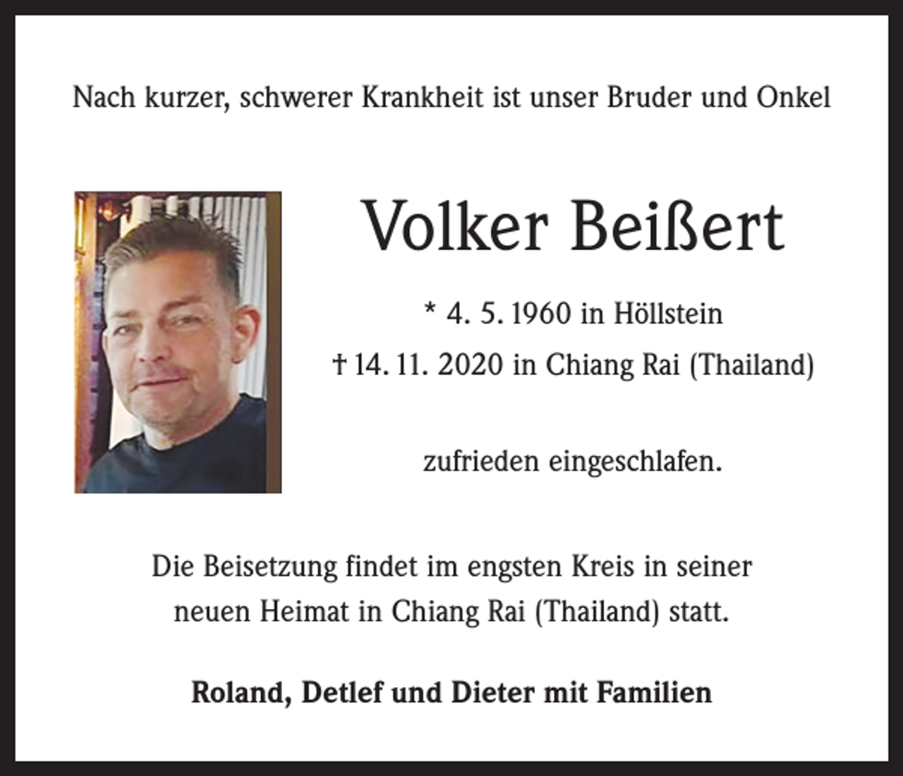 <p>Nach kurzer, schwerer Krankheit ist unser Bruder und Onkel</p><p>Volker Beißert<br />* 4. 5. 1960 in Höllstein<br />† 14. 11. 2020 in Chiang Rai (Thailand)<br />zufrieden eingeschlafen.<br />Die Beisetzung findet im engsten Kreis in seiner<br />neuen Heimat in Chiang Rai (Thailand) statt.<br />Roland, Detlef und Dieter mit Familien</p>