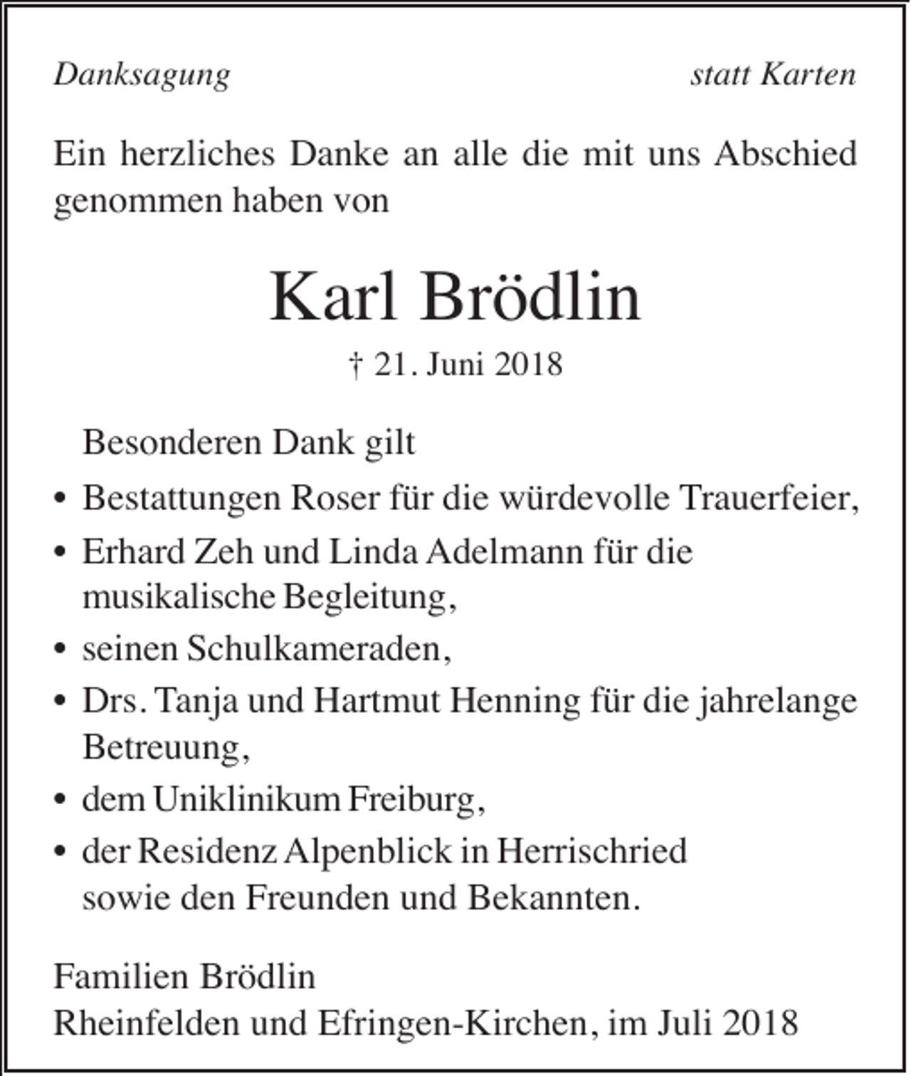 <p>Danksagung</p><p>statt Karten</p><p>Ein herzliches Danke an alle die mit uns Abschied<br />genommen haben von</p><p>Karl Brödlin<br />† 21. Juni 2018</p><p>•<br />•<br />•<br />•<br />•<br />•</p><p>Besonderen Dank gilt<br />Bestattungen Roser für die würdevolle Trauerfeier,<br />Erhard Zeh und Linda Adelmann für die<br />musikalische Begleitung,<br />seinen Schulkameraden,<br />Drs. Tanja und Hartmut Henning für die jahrelange<br />Betreuung,<br />dem Uniklinikum Freiburg,<br />der Residenz Alpenblick in Herrischried<br />sowie den Freunden und Bekannten.</p><p>Familien Brödlin<br />Rheinfelden und Efringen-Kirchen, im Juli 2018</p>
