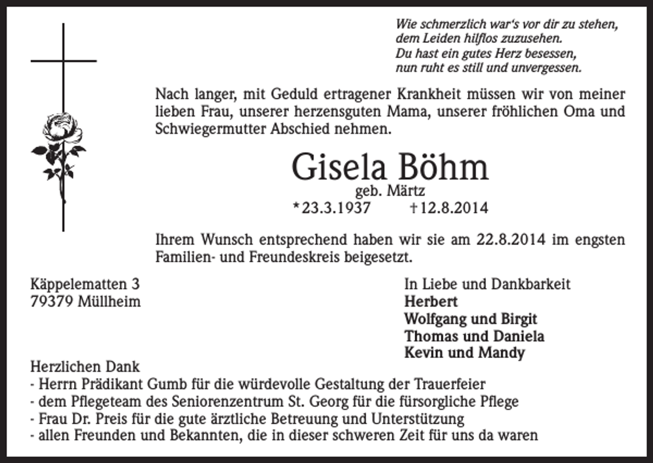 <p>Wie schmerzlich war‘s vor dir zu stehen,<br />dem Leiden hilflos zuzusehen.<br />Du hast ein gutes Herz besessen,<br />nun ruht es still und unvergessen.</p><p>Nach langer, mit Geduld ertragener Krankheit müssen wir von meiner<br />lieben Frau, unserer herzensguten Mama, unserer fröhlichen Oma und<br />Schwiegermutter Abschied nehmen.</p><p>Gisela<br />Böhm<br />geb. Märtz<br />* 23.3.1937</p><p>† 12.8.2014</p><p>Ihrem Wunsch entsprechend haben wir sie am 22.8.2014 im engsten<br />Familien- und Freundeskreis beigesetzt.<br />Käppelematten 3<br />In Liebe und Dankbarkeit<br />79379 Müllheim Herbert<br />Wolfgang und Birgit<br />Thomas und Daniela<br />Kevin und Mandy<br />Herzlichen Dank<br />- Herrn Prädikant Gumb für die würdevolle Gestaltung der Trauerfeier<br />- dem Pflegeteam des Seniorenzentrum St. Georg für die fürsorgliche Pflege<br />- Frau Dr. Preis für die gute ärztliche Betreuung und Unterstützung<br />- allen Freunden und Bekannten, die in dieser schweren Zeit für uns da waren</p>