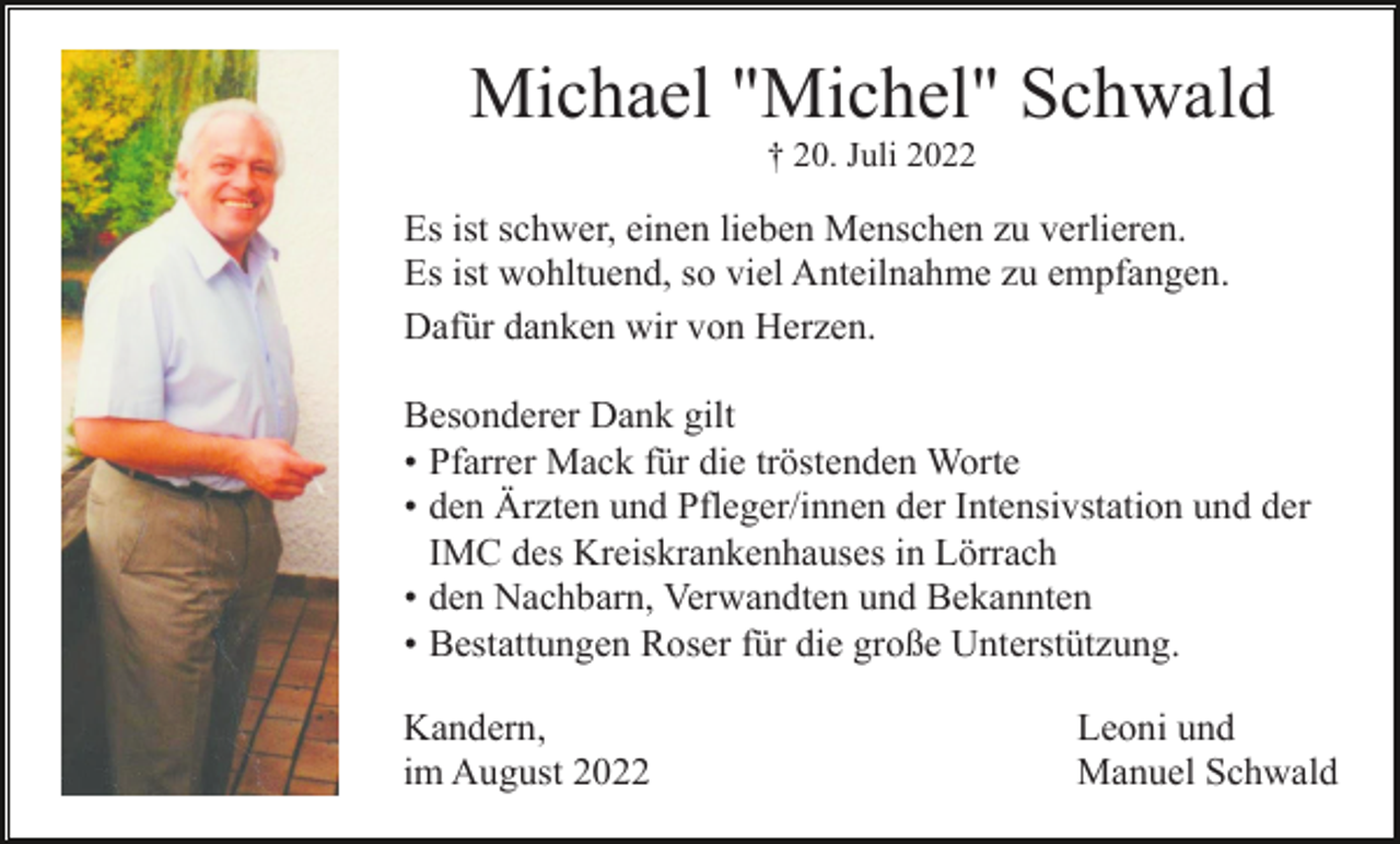 <p>Michael "Michel" Schwald<br />† 20. Juli 2022</p><p>Es ist schwer, einen lieben Menschen zu verlieren.<br />Es ist wohltuend, so viel Anteilnahme zu empfangen.<br />Dafür danken wir von Herzen.<br />Besonderer Dank gilt<br />• Pfarrer Mack für die tröstenden Worte<br />• den Ärzten und Pfleger/innen der Intensivstation und der<br />IMC<br />des Kreiskrankenhauses<br />in Lörrach<br />des<br />Kreiskrankenhauses<br />in Lörrach<br />• den Nachbarn, Verwandten und Bekannten<br />• Bestattungen Roser für die große Unterstützung.<br />Kandern,<br />im August 2022</p><p>Leoni und<br />Manuel Schwald</p>