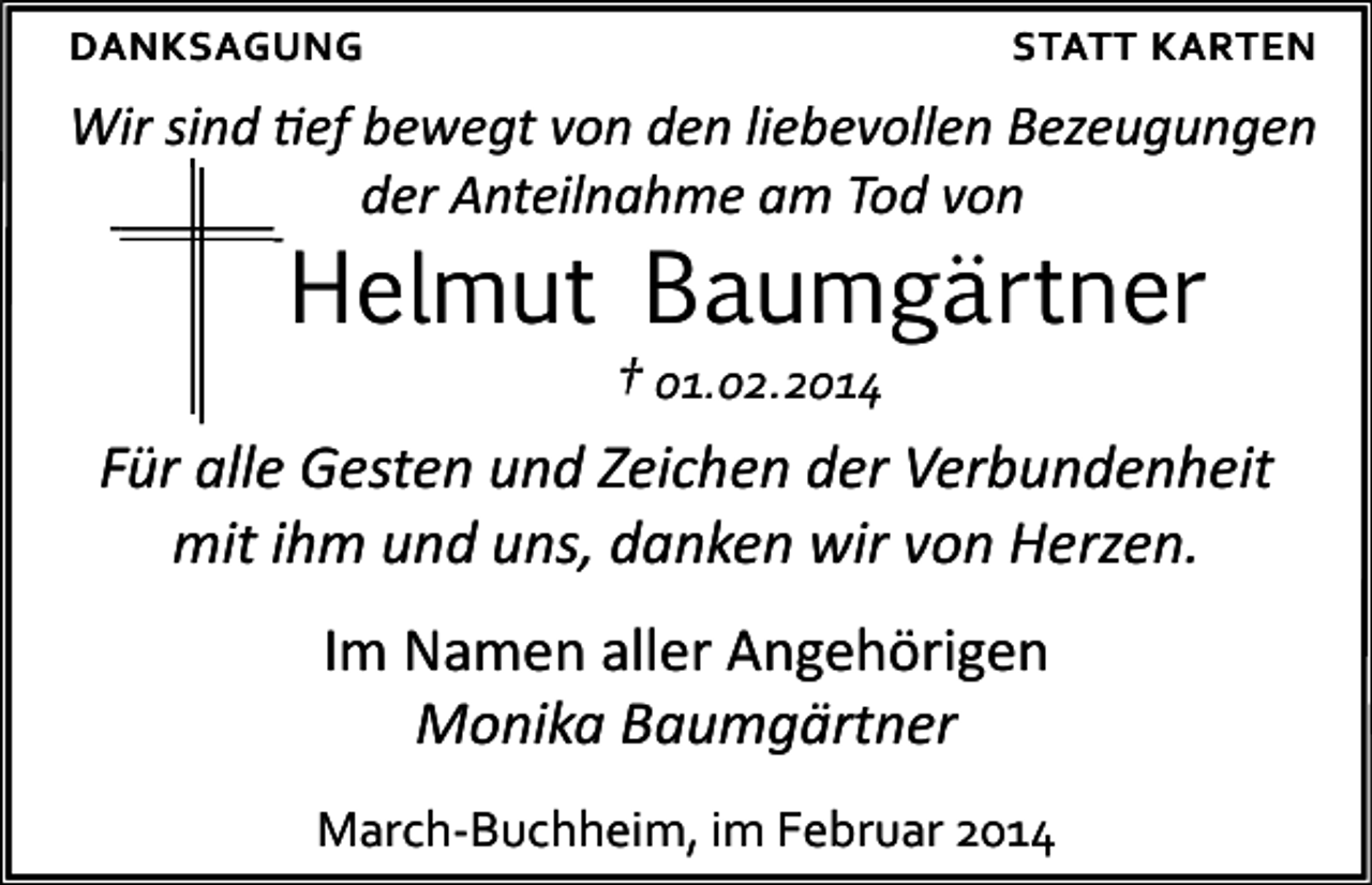 <p>DANKSAGUNG</p><p>STATT KARTEN</p><p>Wir sind tief bewegt von den liebevollen Bezeugungen<br />der Anteilnahme am Tod von</p><p>Helmut Baumgärtner</p><p>† 01.02.2014<br />Für alle Gesten und Zeichen der Verbundenheit<br />mit ihm und uns, danken wir von Herzen.<br />Im Namen aller Angehörigen<br />Monika Baumgärtner<br />March-Buchheim, im Februar 2014</p>