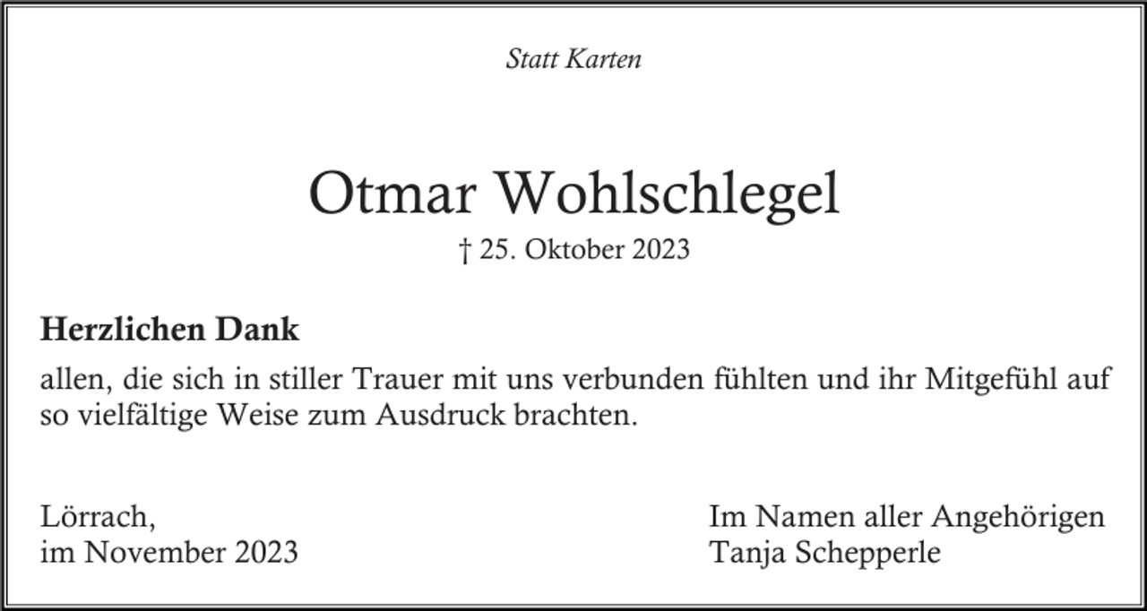 <p>Statt Karten</p><p>Otmar Wohlschlegel<br />† 25. Oktober 2023</p><p>Herzlichen Dank<br />allen, die sich in stiller Trauer mit uns verbunden fühlten und ihr Mitgefühl auf<br />so vielfältige Weise zum Ausdruck brachten.<br />Lörrach,<br />im November 2023</p><p>Im Namen aller Angehörigen<br />Tanja Schepperle</p>
