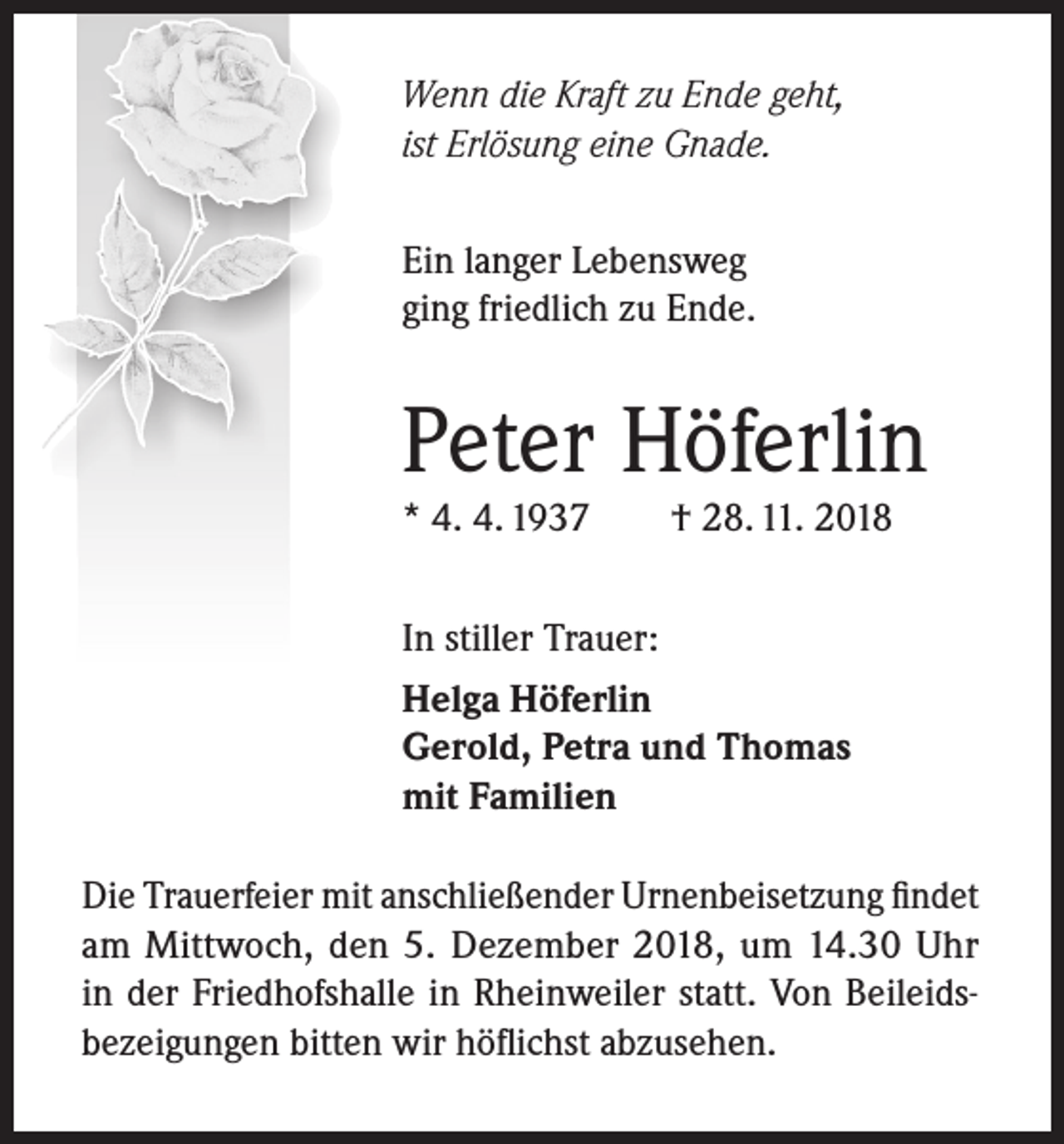 <p>Wenn die Kraft zu Ende geht,<br />ist Erlösung eine Gnade.<br />Ein langer Lebensweg<br />ging friedlich zu Ende.</p><p>Peter Höferlin<br />* 4. 4. 1937</p><p>† 28. 11. 2018</p><p>In stiller Trauer:<br />Helga Höferlin<br />Gerold, Petra und Thomas<br />mit Familien<br />Die Trauerfeier mit anschließender Urnenbeisetzung findet<br />am Mittwoch, den 5. Dezember 2018, um 14.30 Uhr<br />in der Friedhofshalle in Rheinweiler statt. Von Beileidsbezeigungen bitten wir höflichst abzusehen.</p>