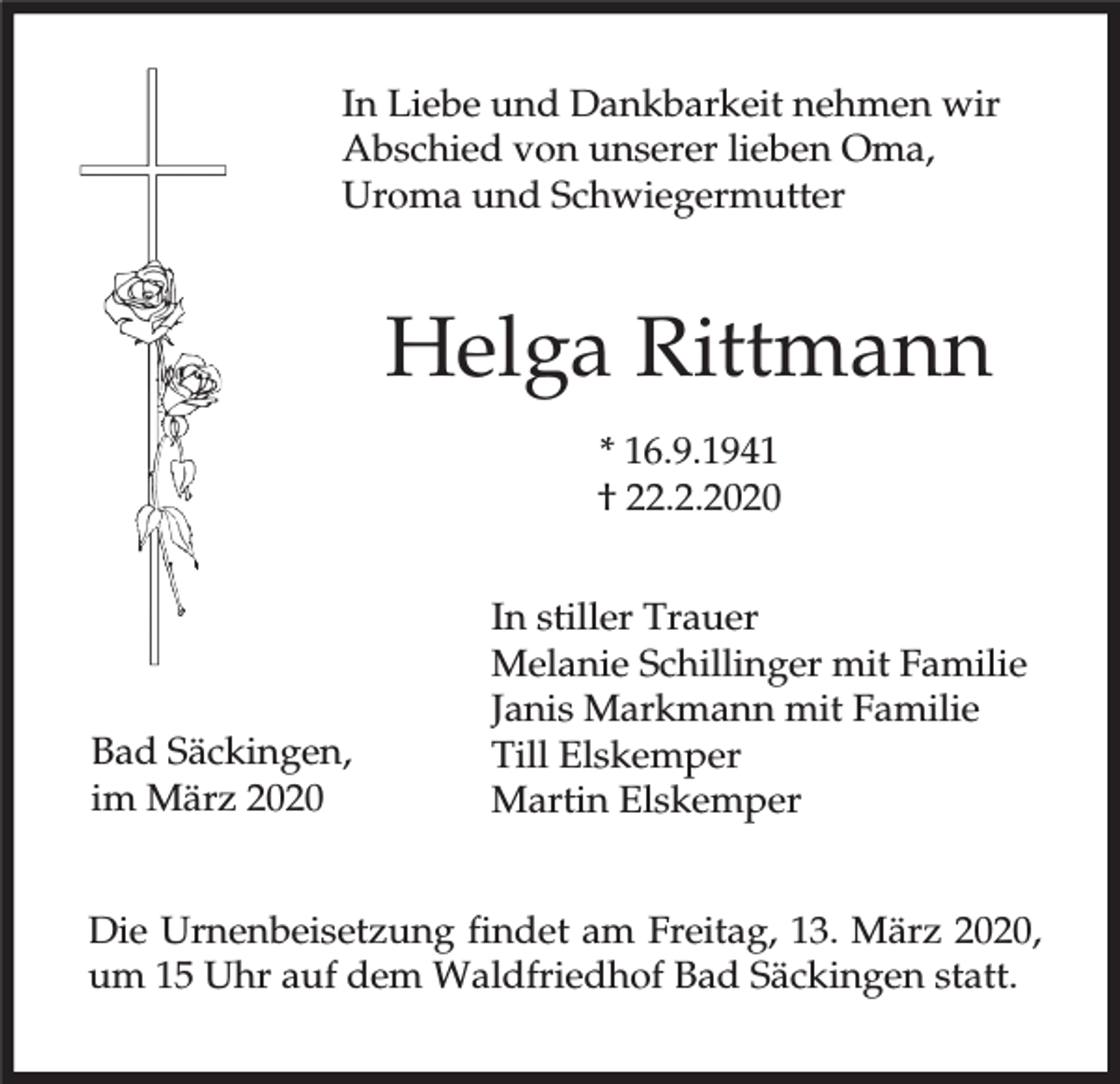 <p>In Liebe und Dankbarkeit nehmen wir<br />Abschied von unserer lieben Oma,<br />Uroma und Schwiegermutter</p><p>Helga Rittmann<br />* 16.9.1941<br />† 22.2.2020</p><p>Bad Säckingen,<br />im März 2020</p><p>In stiller Trauer<br />Melanie Schillinger mit Familie<br />Janis Markmann mit Familie<br />Till Elskemper<br />Martin Elskemper</p><p>Die Urnenbeisetzung findet am Freitag, 13. März 2020,<br />um 15 Uhr auf dem Waldfriedhof Bad Säckingen statt.</p>