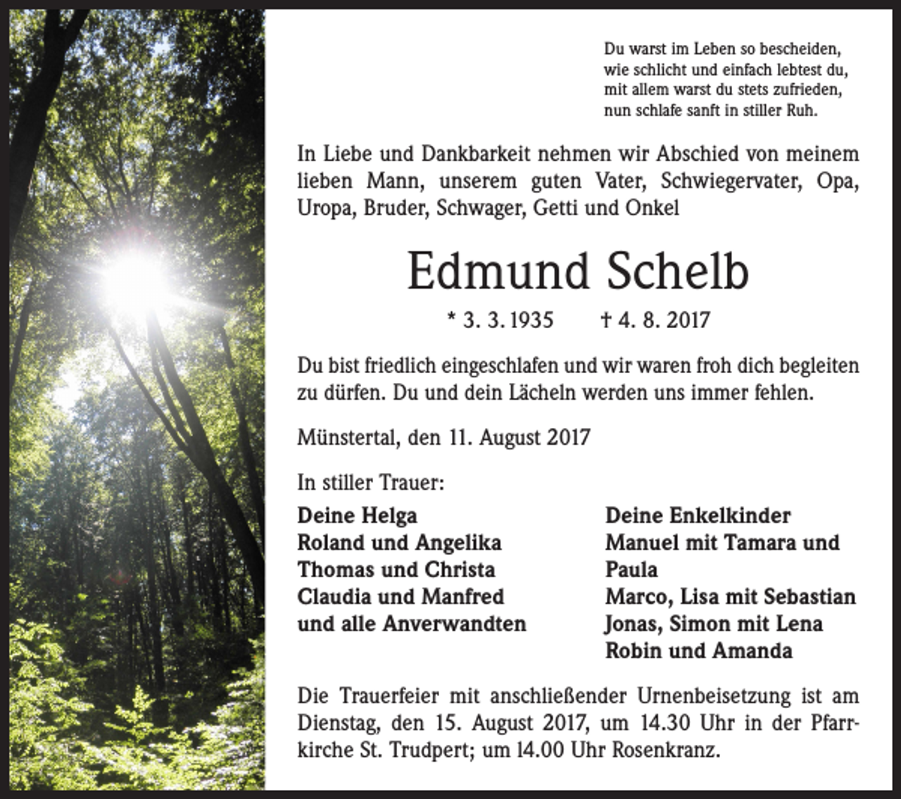 <p>Du warst im Leben so bescheiden,<br />wie schlicht und einfach lebtest du,<br />mit allem warst du stets zufrieden,<br />nun schlafe sanft in stiller Ruh.</p><p>In Liebe und Dankbarkeit nehmen wir Abschied von meinem<br />lieben Mann, unserem guten Vater, Schwiegervater, Opa,<br />Uropa, Bruder, Schwager, Getti und Onkel</p><p>Edmund Schelb<br />* 3. 3. 1935 † 4. 8. 2017<br />Du bist friedlich eingeschlafen und wir waren froh dich begleiten<br />zu dürfen. Du und dein Lächeln werden uns immer fehlen.<br />Münstertal, den 11. August 2017<br />In stiller Trauer:<br />Deine Helga<br />Deine Enkelkinder<br />Roland und Angelika<br />Manuel mit Tamara und<br />Thomas und Christa<br />Paula<br />Claudia und Manfred<br />Marco, Lisa mit Sebastian<br />und alle Anverwandten Jonas, Simon mit Lena<br />Robin und Amanda<br />Die Trauerfeier mit anschließender Urnenbeisetzung ist am<br />Dienstag, den 15. August 2017, um 14.30 Uhr in der Pfarr­<br />kirche St. Trudpert; um l4.00 Uhr Rosenkranz.</p>
