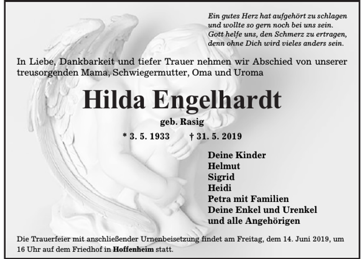 <p>Ein gutes Herz hat aufgehört zu schlagen<br />und wollte so gern noch bei uns sein.<br />Gott helfe uns, den Schmerz zu ertragen,<br />denn ohne Dich wird vieles anders sein.</p><p>In Liebe, Dankbarkeit und tiefer Trauer nehmen wir Abschied von unserer<br />treusorgenden Mama, Schwiegermutter, Oma und Uroma</p><p>Hilda Engelhardt<br />geb. Rasig<br />* 3. 5. 1933</p><p>† 31. 5. 2019<br />Deine Kinder<br />Helmut<br />Sigrid<br />Heidi<br />Petra mit Familien<br />Deine Enkel und Urenkel<br />und alle Angehörigen</p><p>Die Trauerfeier mit anschließender Urnenbeisetzung findet am Freitag, dem 14. Juni 2019, um<br />16 Uhr auf dem Friedhof in Hoffenheim statt.</p>