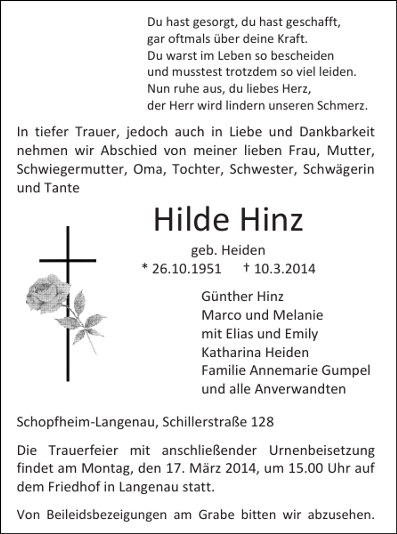<p>Du hast gesorgt, du hast geschafft,<br />gar oftmals über deine Kraft.<br />Du warst im Leben so bescheiden<br />und musstest trotzdem so viel leiden.<br />Nun ruhe aus, du liebes Herz,<br />der Herr wird lindern unseren Schmerz.</p><p>In tiefer Trauer, jedoch auch in Liebe und Dankbarkeit<br />nehmen wir Abschied von meiner lieben Frau, Mutter,<br />Schwiegermutter, Oma, Tochter, Schwester, Schwägerin<br />und Tante</p><p>Hilde Hinz</p><p>geb. Heiden<br />* 26.10.1951 † 10.3.2014<br />Günther Hinz<br />Marco und Melanie<br />mit Elias und Emily<br />Katharina Heiden<br />Familie Annemarie Gumpel<br />und alle Anverwandten<br />Schopfheim-Langenau, Schillerstraße 128<br />Die Trauerfeier mit anschließender Urnenbeisetzung<br />findet am Montag, den 17. März 2014, um 15.00 Uhr auf<br />dem Friedhof in Langenau statt.<br />Von Beileidsbezeigungen am Grabe bitten wir abzusehen.</p>