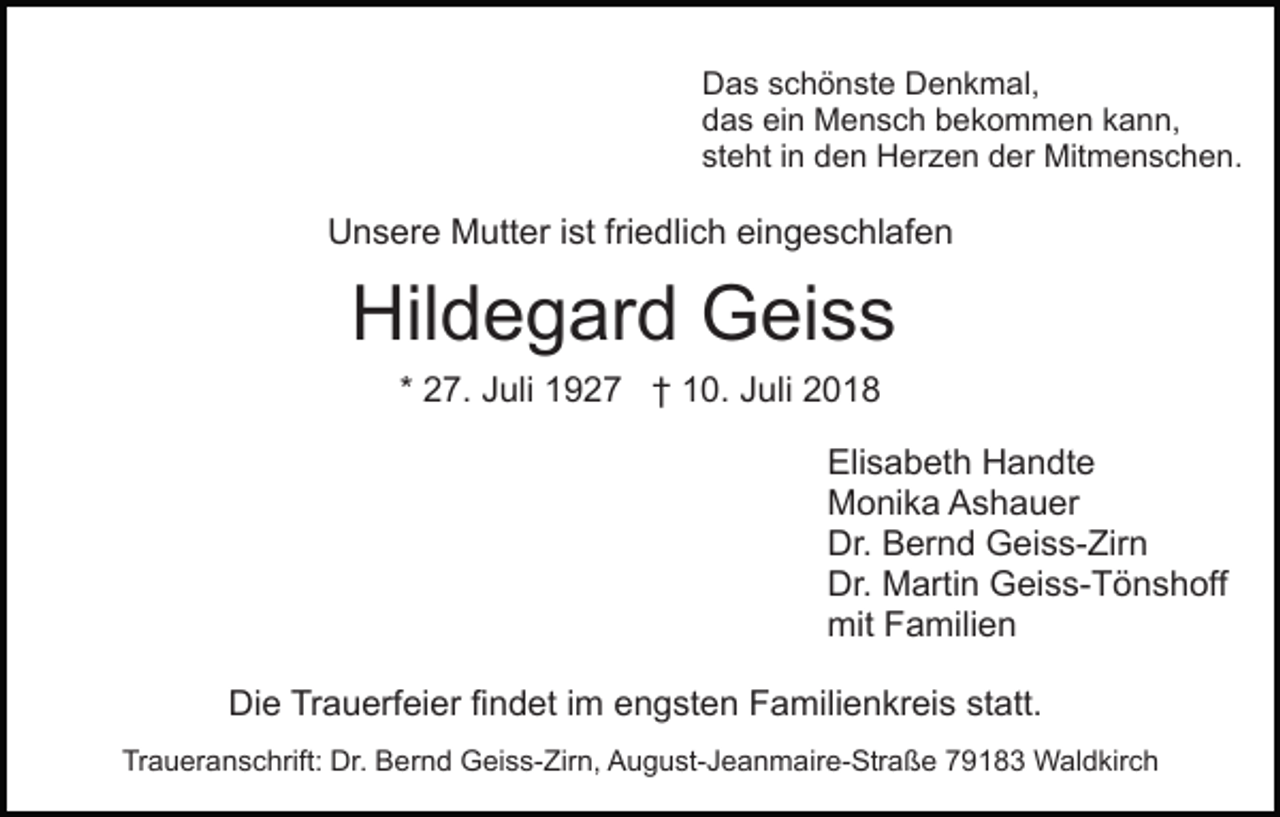 <p>Das schönste Denkmal,<br />das ein Mensch bekommen kann,<br />steht in den Herzen der Mitmenschen.</p><p>Unsere Mutter ist friedlich eingeschlafen</p><p>Hildegard Geiss<br />* 27. Juli 1927 † 10. Juli 2018<br />Elisabeth Handte<br />Monika Ashauer<br />Dr. Bernd Geiss-Zirn<br />Dr. Martin Geiss-Tönshoff<br />mit Familien<br />Die Trauerfeier findet im engsten Familienkreis statt.<br />Traueranschrift: Dr. Bernd Geiss-Zirn, August-Jeanmaire-Straße 79183 Waldkirch</p>