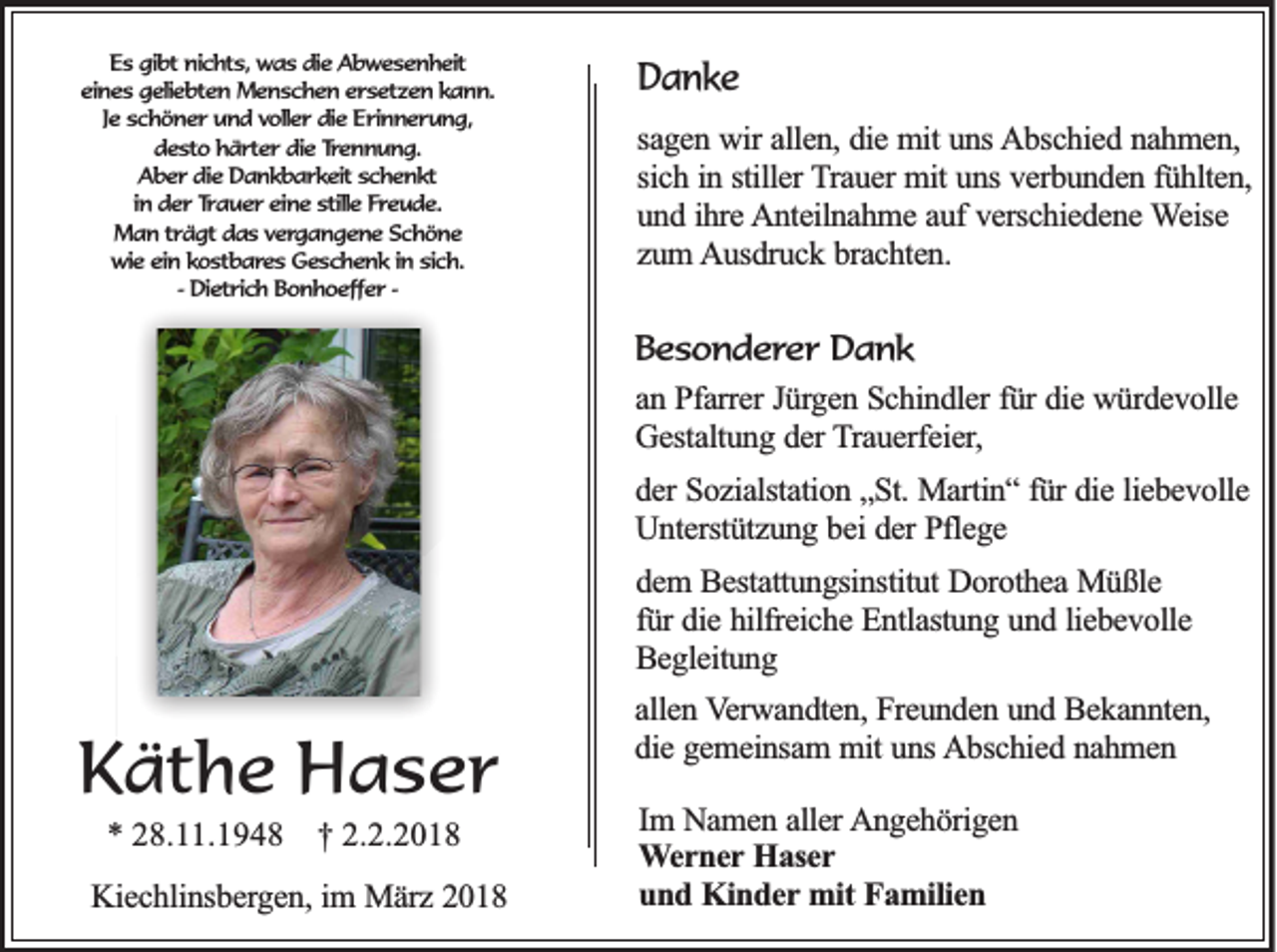 <p>EEs<br />s ggibt<br />ib t nnichts,<br />ic h ts , was<br />w a s ddie<br />ie AAbwesenheit<br />b w e s e n h e it<br />eeines<br />in e s ggeliebten<br />e lie b te n MMenschen<br />e n s c h e n ersetzen<br />e r s e tz e n kann.<br />ka n n .<br />Je<br />Je schöner<br />s c h ö n e r und<br />u n d vvoller<br />o lle r ddie<br />ie Erinnerung,<br />E r in n e r u n g ,<br />ddesto<br />e s to hhärter<br />ä r te r ddie<br />ie Trennung.<br />Tre n n u n g .<br />A b e r die<br />d ie DDankbarkeit<br />a n k b a r k e it schenkt<br />sch en kt<br />Aber<br />in<br />in dder<br />e r Trauer<br />Tr a u e r eeine<br />in e stille<br />s tille FFreude.<br />re u d e .<br />Man<br />trägt<br />M a n tr<br />ä g t ddas<br />a s vergangene<br />v e rg a n g e n e SSchöne<br />ch ö n e<br />wwie<br />ie ein<br />e in kkostbares<br />o s tb a re s Geschenk<br />G e s c h e n k in<br />s ic h .<br />in sich.<br />-- DDietrich<br />ie tr ic h BBonhoeffer<br />o n h o e ffe r --</p><p>DDanke<br />an ke<br />sagen<br />sa<br />g e n wir<br />w ir allen,<br />alle n , die<br />die mit<br />m it uns<br />un s AAbschied<br />b sc h ie d nnahmen,<br />ah m en ,<br />sichh iinn sstiller<br />sic<br />tille r TTrauer<br />ra u e r mit<br />mit uns<br />un s verbunden<br />ve rb u n d e n ffühlten,<br />ü h lte n ,<br />und<br />u n d iihre<br />h re Anteilnahme<br />A n te iln a h m e aauf<br />u f verschiedene<br />ve rsc h ie d e n e Weise<br />W e ise<br />zzum<br />u m AAusdruck<br />u sd ru c k bbrachten.<br />ra c h te n .</p><p>B e s o n d e r e r Dank<br />Besonderer<br />Da n k<br />aann Pfarrer<br />P fa rre r Jürgen<br />Jü rg e n Schindler<br />S c h in d le r fü<br />fürr die<br />die würdevolle<br />w ü rd e v o lle<br />G e sta ltu n g dder<br />e r Trauerfeier,<br />T ra u e rfe ie r,<br />Gestaltung<br />dder<br />e r Sozialstation<br />So z ia lsta tio n „„St.<br />S t. Martin“<br />Ma rtin “ ffür<br />ü r die<br />die lliebevolle<br />ie b e v o lle<br />U n te rstü tz u n g bbei<br />e i der<br />de r Pflege<br />Pfle g e<br />Unterstützung<br />ddem<br />e m BBestattungsinstitut<br />e sta ttu n g sin stitu t Dorothea<br />Do ro th e a Müßle<br />M ü ß le<br />fü<br />die hilfreiche<br />h ilfre ic h e Entlastung<br />E n tla stu n g uund<br />n d lliebevolle<br />ie b e v o lle<br />fürr die<br />B e g le itu n g<br />Begleitung</p><p>KKäthe<br />ä t h e Haser<br />Ha ser<br />** 228.11.194 . .1 9 4 8</p><p>†† 22.2.2018<br />.2 .2 0 1 8</p><p>KKiechlinsbergen,<br />ie c h lin sb e rg e n , im<br />im März<br />M ä rz 2018<br />20 1 8</p><p>aallen<br />lle n VVerwandten,<br />e rw a n d te n , Freunden<br />Fre u n d e n uund<br />n d Bekannten,<br />B e k a n n te n ,<br />ddie<br />ie gemeinsam<br />g e m e in sa m mmit<br />it uns<br />un s Abschied<br />A b sc h ie d nnahmen<br />ah m en<br />Im NNamen<br />Im<br />a m e n aaller<br />lle r AAngehörigen<br />n g e h ö rig e n<br />WWerner<br />e r n e r Haser<br />Ha se r<br />u n d Kinder<br />K in d e r mit<br />mit Familien<br />Fa m ilie n<br />und</p>
