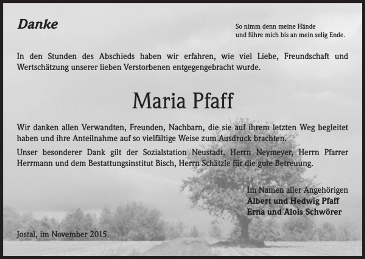 <p>Danke</p><p>So nimm denn meine Hände</p><p>und führe mich bis an mein selig Ende.</p><p>In den Stunden des Abschieds haben wir erfahren, wie viel Liebe, Freundschaft und<br />Wertschätzung unserer lieben Verstorbenen entgegengebracht wurde.</p><p>Maria Pfaff<br />Wir danken allen Verwandten, Freunden, Nachbarn, die sie auf ihrem letzten Weg begleitet<br />haben und ihre Anteilnahme auf so vielfältige Weise zum Ausdruck brachten.<br />Unser besonderer Dank gilt der Sozialstation Neustadt, Herrn Neymeyer, Herrn Pfarrer<br />Herrmann und dem Bestattungsinstitut Bisch, Herrn Schätzle für die gute Betreuung.</p><p>Jostal, im November 2015</p><p>Im Namen aller Angehörigen<br />Albert und Hedwig Pfaff<br />Erna und Alois Schwörer</p>