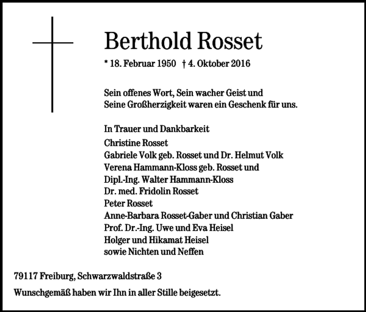 <p>Berthold Rosset<br />* 18. Februar 1950 † 4. Oktober 2016<br />Sein offenes Wort, Sein wacher Geist und<br />Seine Großherzigkeit waren ein Geschenk für uns.<br />In Trauer und Dankbarkeit<br />Christine Rosset<br />Gabriele Volk geb. Rosset und Dr. Helmut Volk<br />Verena Hammann-Kloss geb. Rosset und<br />Dipl.-Ing. Walter Hammann-Kloss<br />Dr. med. Fridolin Rosset<br />Peter Rosset<br />Anne-Barbara Rosset-Gaber und Christian Gaber<br />Prof. Dr.-Ing. Uwe und Eva Heisel<br />Holger und Hikamat Heisel<br />sowie Nichten und Neffen<br />79117 Freiburg, Schwarzwaldstraße 3<br />Wunschgemäß haben wir Ihn in aller Stille beigesetzt.</p>