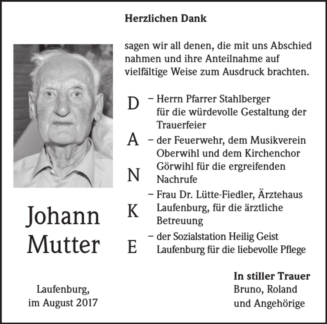 <p>Herzlichen Dank<br />sagen wir all denen, die mit uns Abschied<br />nahmen und ihre Anteilnahme auf<br />vielfältige Weise zum Ausdruck brachten.</p><p>D<br />A<br />N</p><p>Johann<br />Mutter<br />Laufenburg,<br />im August 2017</p><p>K<br />E</p><p>– Herrn Pfarrer Stahlberger<br />für die würdevolle Gestaltung der<br />Trauerfeier<br />– der Feuerwehr, dem Musikverein<br />Oberwihl und dem Kirchenchor<br />Görwihl für die ergreifenden<br />Nachrufe<br />– Frau Dr. Lütte-Fiedler, Ärztehaus<br />Laufenburg, für die ärztliche<br />Betreuung<br />– der Sozialstation Heilig Geist<br />Laufenburg für die liebevolle Pflege<br />In stiller Trauer<br />Bruno, Roland<br />und Angehörige</p>