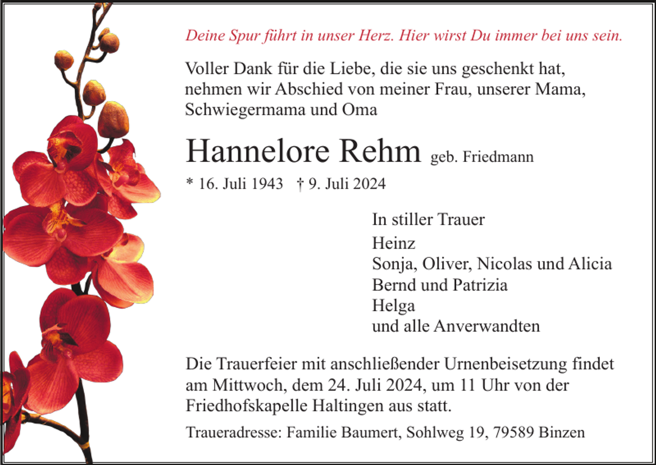 <p>Deine Spur führt in unser Herz. Hier wirst Du immer bei uns sein.</p><p>Voller Dank für die Liebe, die sie uns geschenkt hat,<br />nehmen wir Abschied von meiner Frau, unserer Mama,<br />Schwiegermama und Oma</p><p>Hannelore Rehm geb. Friedmann<br />* 16. Juli 1943 † 9. Juli 2024</p><p>In stiller Trauer<br />Heinz<br />Sonja, Oliver, Nicolas und Alicia<br />Bernd und Patrizia<br />Helga<br />und alle Anverwandten<br />Die Trauerfeier mit anschließender Urnenbeisetzung findet<br />am Mittwoch, dem 24. Juli 2024, um 11 Uhr von der<br />Friedhofskapelle Haltingen aus statt.<br />Traueradresse: Familie Baumert, Sohlweg 19, 79589 Binzen</p>