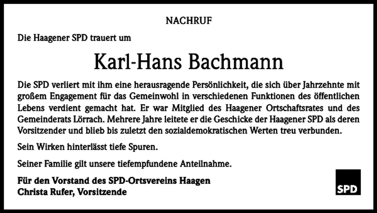 <p>NACHRUF<br />Die Haagener SPD trauert um</p><p>Karl-Hans Bachmann<br />Die SPD verliert mit ihm eine herausragende Persönlichkeit, die sich über Jahrzehnte mit<br />großem Engagement für das Gemeinwohl in verschiedenen Funktionen des öffentlichen<br />Lebens verdient gemacht hat. Er war Mitglied des Haagener Ortschaftsrates und des<br />­Gemeinderats Lörrach. Mehrere Jahre leitete er die Geschicke der Haagener SPD als ­deren<br />Vorsitzender und blieb bis zuletzt den sozialdemokratischen Werten treu verbunden.<br />Sein Wirken hinterlässt tiefe Spuren.<br />Seiner Familie gilt unsere tiefempfundene Anteilnahme.<br />Für den Vorstand des SPD-Ortsvereins Haagen<br />Christa Rufer, Vorsitzende</p>