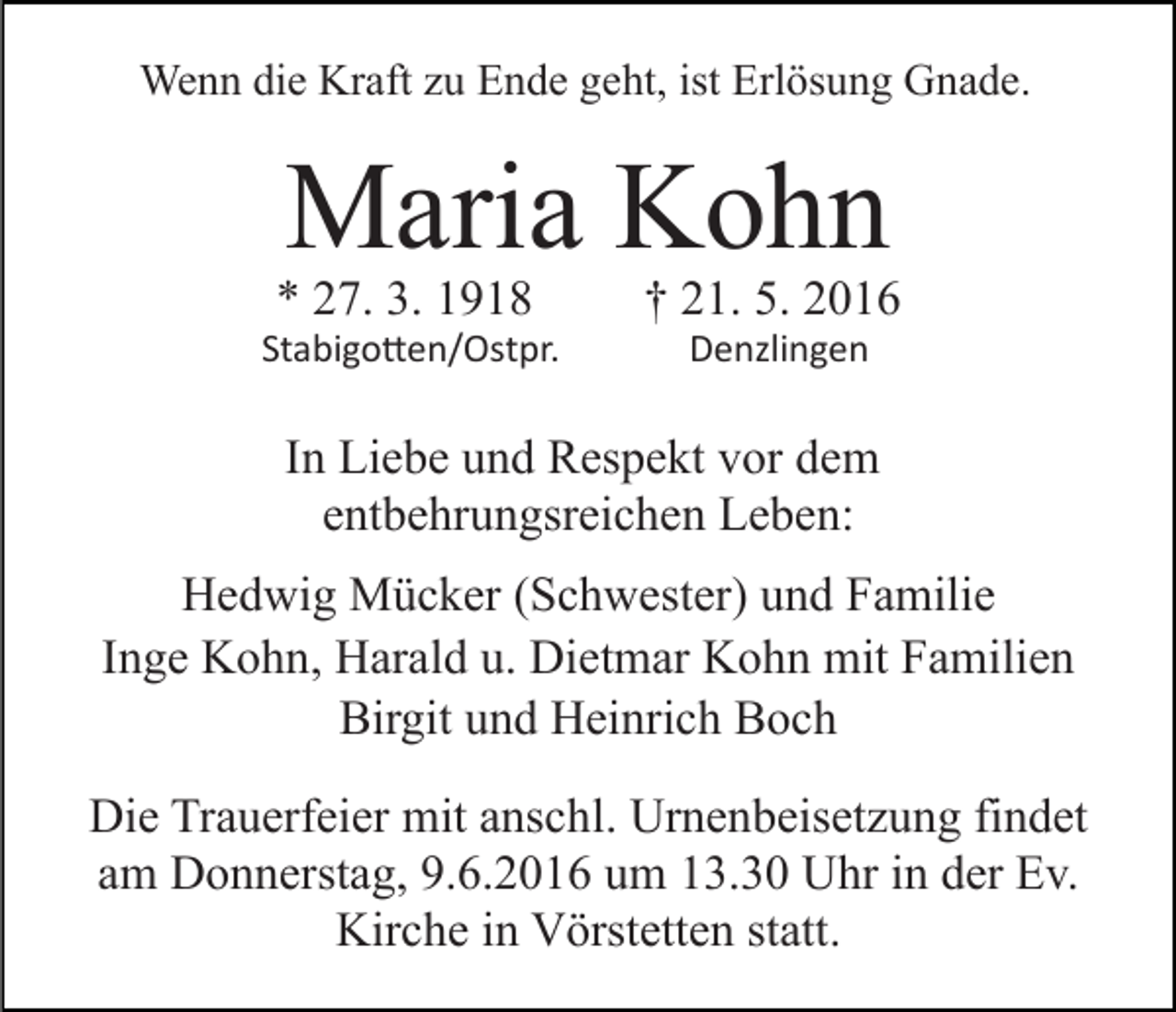 <p>Wenn die Kraft zu Ende geht, ist Erlösung Gnade.</p><p>Maria Kohn</p><p>* 27. 3. 1918</p><p>† 21. 5. 2016</p><p>Stabigo�en/Ostpr.</p><p>Denzlingen</p><p>In Liebe und Respekt vor dem<br />entbehrungsreichen Leben:<br />Hedwig Mücker (Schwester) und Familie<br />Inge Kohn, Harald u. Dietmar Kohn mit Familien<br />Birgit und Heinrich Boch<br />Die Trauerfeier mit anschl. Urnenbeisetzung findet<br />am Donnerstag, 9.6.2016 um 13.30 Uhr in der Ev.<br />Kirche in Vörstetten statt.</p>