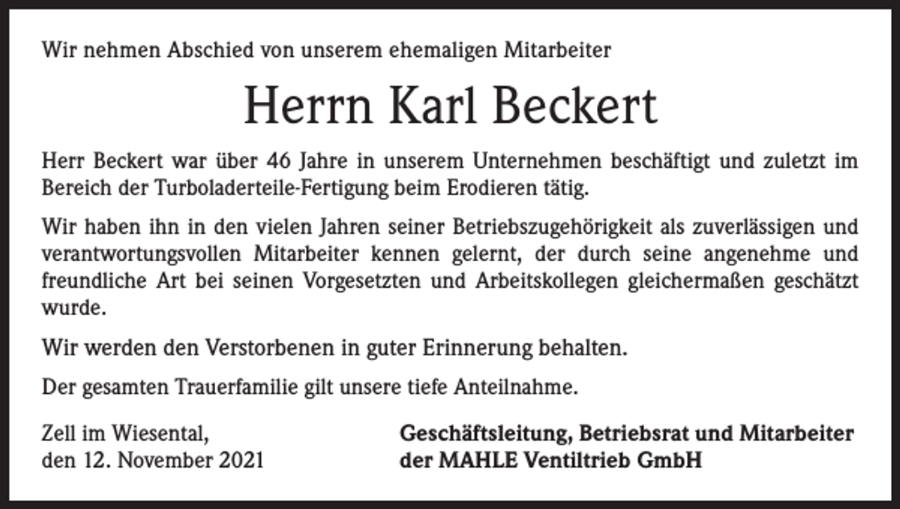<p>Wir nehmen Abschied von unserem ehemaligen Mitarbeiter</p><p>Herrn Karl Beckert<br />Herr Beckert war über 46 Jahre in unserem Unternehmen beschäftigt und zuletzt im<br />­Bereich der Turboladerteile-Fertigung beim Erodieren tätig.<br />Wir haben ihn in den vielen Jahren seiner Betriebszugehörigkeit als zuverlässigen und<br />verantwortungsvollen Mitarbeiter kennen gelernt, der durch seine angenehme und<br />freundliche Art bei seinen Vorgesetzten und Arbeitskollegen gleichermaßen geschätzt<br />wurde.</p><p>Wir werden den Verstorbenen in guter Erinnerung behalten.<br />Der gesamten Trauerfamilie gilt unsere tiefe Anteilnahme.<br />Zell im Wiesental,<br />den 12. November 2021</p><p>Geschäftsleitung, Betriebsrat und Mitarbeiter<br />der MAHLE Ventiltrieb GmbH</p>