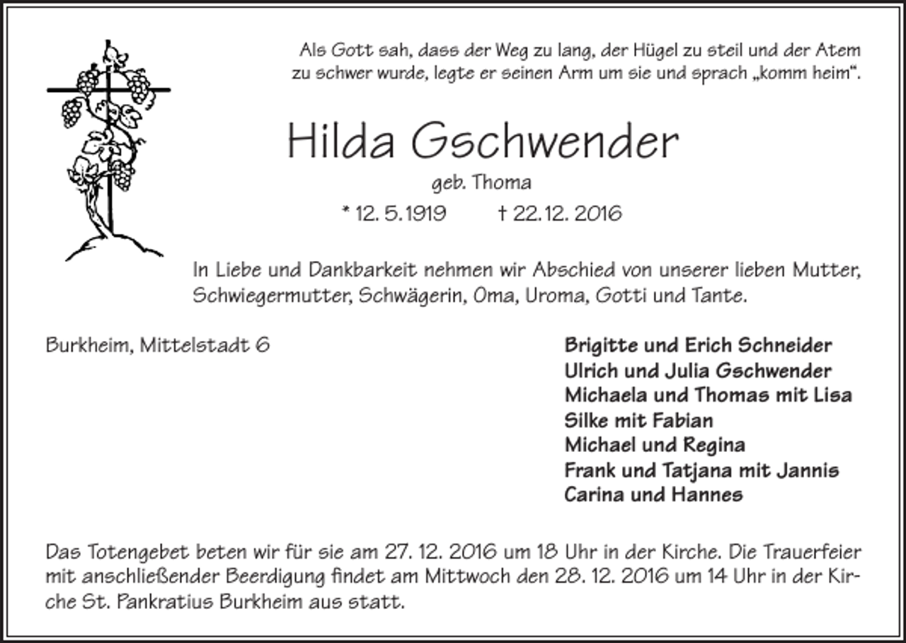 <p>Als Gott sah, dass der Weg zu lang, der Hügel zu steil und der Atem<br />zu schwer wurde, legte er seinen Arm um sie und sprach „komm heim“.</p><p>Hilda Gschwender<br />geb. Thoma<br />* 12. 5. 1919<br />† 22. 12. 2016</p><p>In Liebe und Dankbarkeit nehmen wir Abschied von unserer lieben Mutter,<br />Schwiegermutter, Schwägerin, Oma, Uroma, Gotti und Tante.<br />Burkheim, Mittelstadt 6</p><p>Brigitte und Erich Schneider<br />Ulrich und Julia Gschwender<br />Michaela und Thomas mit Lisa<br />Silke mit Fabian<br />Michael und Regina<br />Frank und Tatjana mit Jannis<br />Carina und Hannes</p><p>Das Totengebet beten wir für sie am 27. 12. 2016 um 18 Uhr in der Kirche. Die Trauerfeier<br />mit anschließender Beerdigung findet am Mittwoch den 28. 12. 2016 um 14 Uhr in der Kirche St. Pankratius Burkheim aus statt.</p>