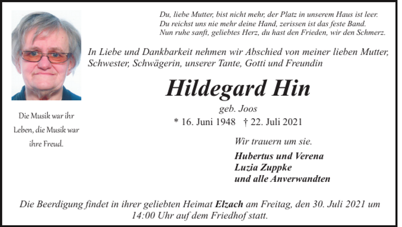<p>Du, liebe Mutter, bist nicht mehr, der Platz in unserem Haus ist leer.<br />Du reichst uns nie mehr deine Hand, zerissen ist das feste Band.<br />Nun ruhe sanft, geliebtes Herz, du hast den Frieden, wir den Schmerz.</p><p>In Liebe und Dankbarkeit nehmen wir Abschied von meiner lieben Mutter,<br />Schwester, Schwägerin, unserer Tante, Gotti und Freundin</p><p>Hildegard Hin<br />Die Musik war ihr<br />Leben, die Musik war<br />ihre Freud.</p><p>geb. Joos<br />* 16. Juni 1948 † 22. Juli 2021<br />Wir trauern um sie.<br />Hubertus und Verena<br />Luzia Zuppke<br />und alle Anverwandten</p><p>Die Beerdigung findet in ihrer geliebten Heimat Elzach am Freitag, den 30. Juli 2021 um<br />14:00 Uhr auf dem Friedhof statt.</p>