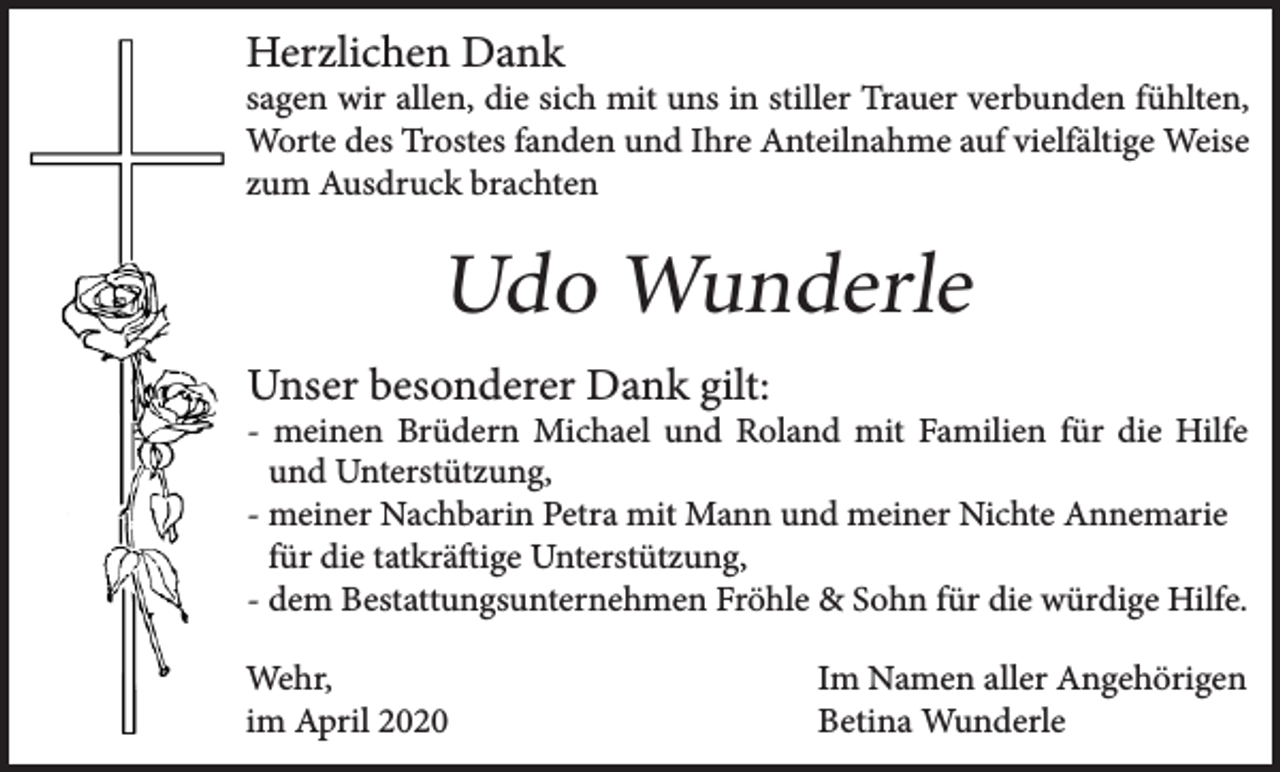 <p>Herzlichen Dank</p><p>sagen wir allen, die sich mit uns in stiller Trauer verbunden fühlten,<br />Worte des Trostes fanden und Ihre Anteilnahme auf vielfältige Weise<br />zum Ausdruck brachten</p><p>Udo Wunderle<br />Unser besonderer Dank gilt:</p><p>- meinen Brüdern Michael und Roland mit Familien für die Hilfe<br />- und Unterstützung,<br />- meiner Nachbarin Petra mit Mann und meiner Nichte Annemarie<br />- für die tatkräftige Unterstützung,<br />- dem Bestattungsunternehmen Fröhle &amp; Sohn für die würdige Hilfe.<br />Wehr,<br />im April 2020</p><p>Im Namen aller Angehörigen<br />Betina Wunderle</p>