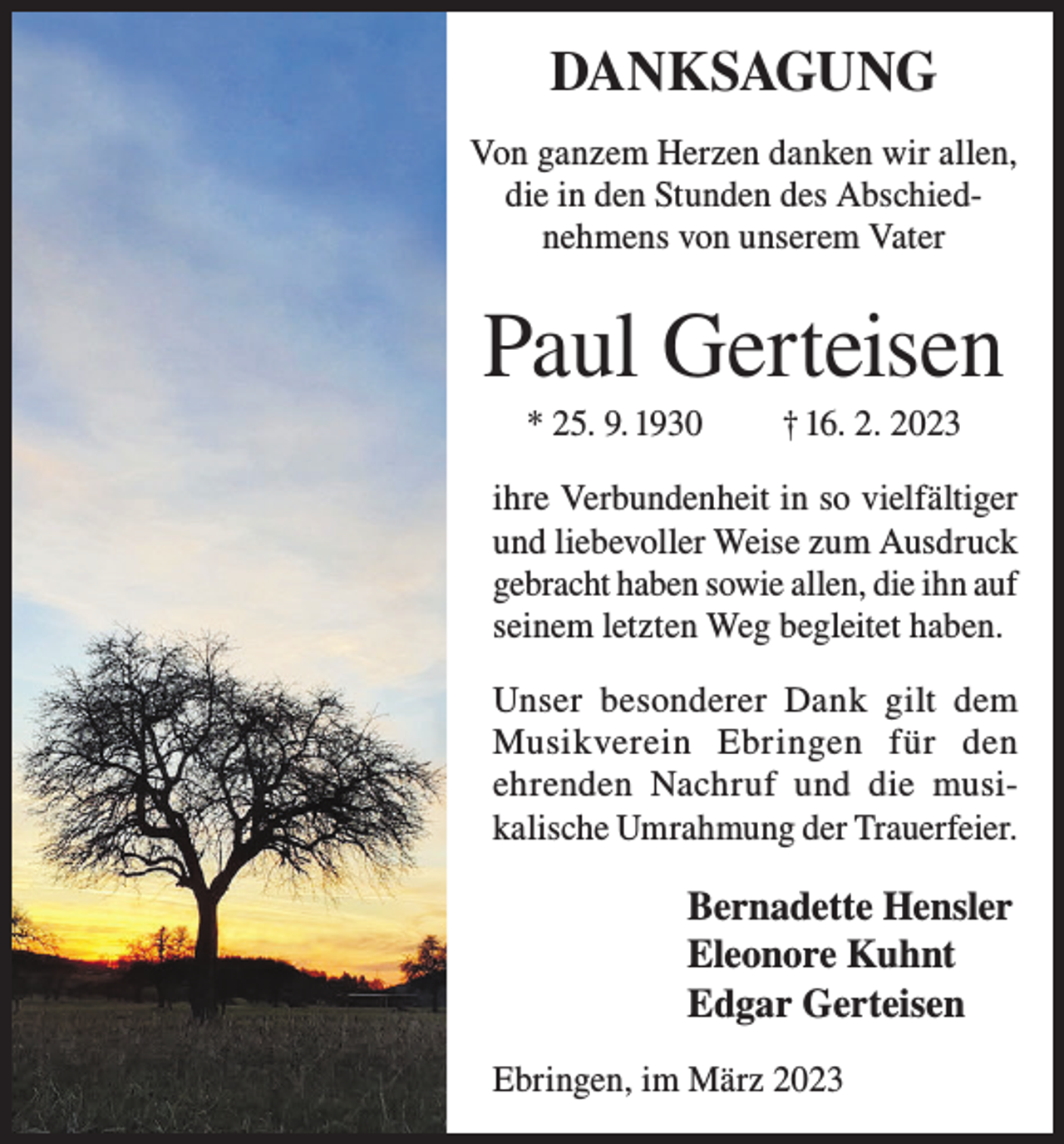 <p>DANKSAGUNG<br />Von ganzem Herzen danken wir allen,<br />die in den Stunden des Abschiednehmens von unserem Vater</p><p>Paul Gerteisen<br />* 25. 9. 1930</p><p>† 16. 2. 2023</p><p>ihre Verbundenheit in so vielfältiger<br />und liebevoller Weise zum Ausdruck<br />gebracht haben sowie allen, die ihn auf<br />seinem letzten Weg begleitet haben.<br />Unser besonderer Dank gilt dem<br />Musikverein Ebringen für den<br />ehrenden Nachruf und die musikalische Umrahmung der Trauerfeier.</p><p>Bernadette Hensler<br />Eleonore Kuhnt<br />Edgar Gerteisen<br />Ebringen, im März 2023</p>