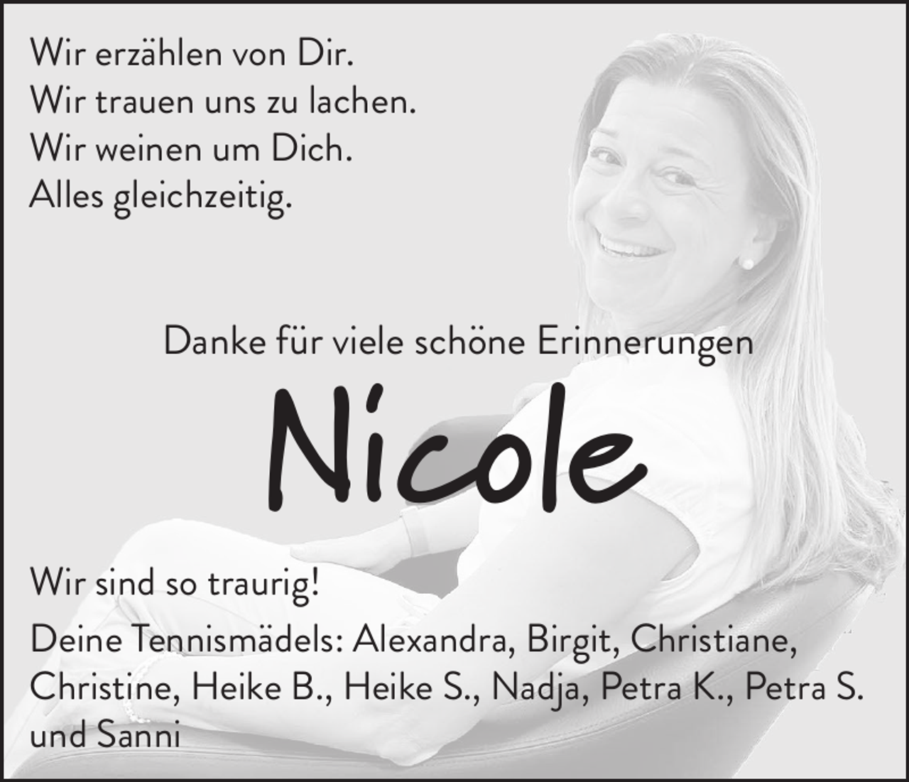 <p>Wir erzählen von Dir.<br />Wir trauen uns zu lachen.<br />Wir weinen um Dich.<br />Alles gleichzeitig.</p><p>Danke für viele schöne Erinnerungen</p><p>Nicole</p><p>Wir sind so traurig!<br />Deine Tennismädels: Alexandra, Birgit, Christiane,<br />Christine, Heike B., Heike S., Nadja, Petra K., Petra S.<br />und Sanni</p>