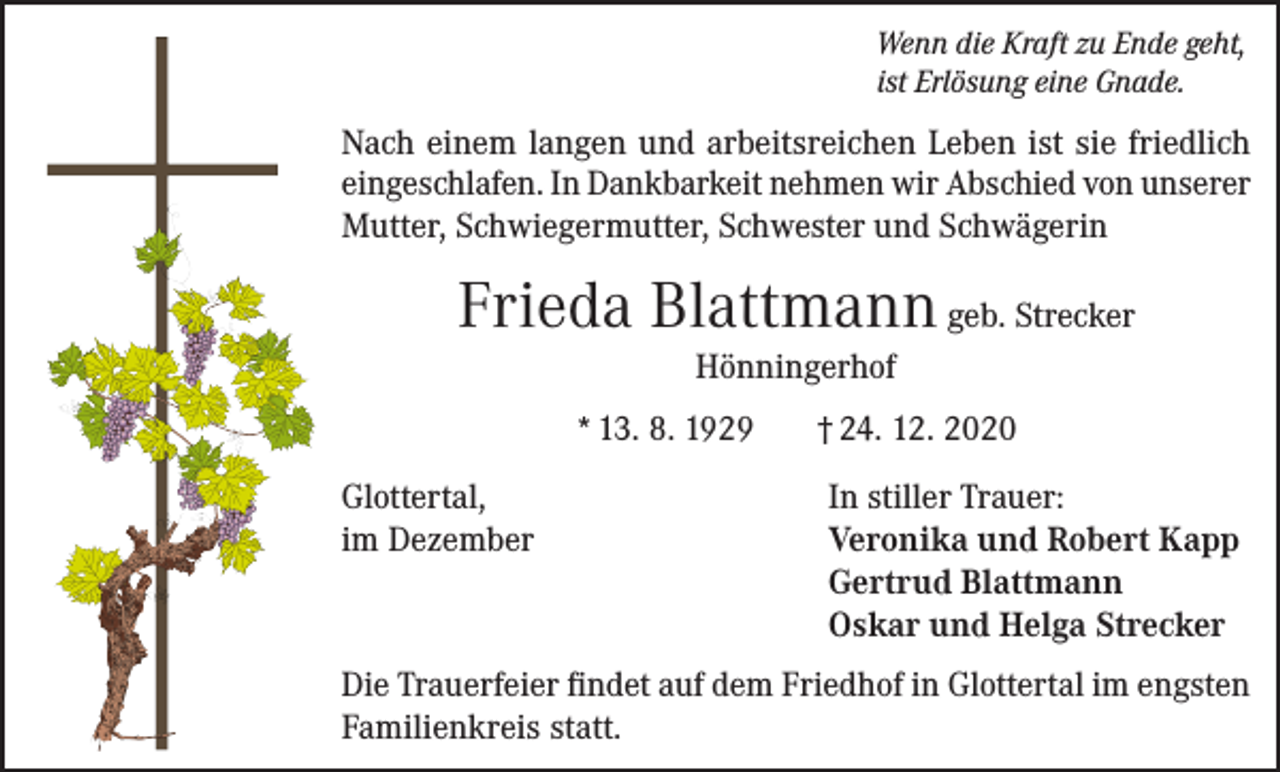 <p>Wenn die Kraft zu Ende geht,<br />ist Erlösung eine Gnade.</p><p>Nach einem langen und arbeitsreichen Leben ist sie friedlich<br />eingeschlafen. In Dankbarkeit nehmen wir Abschied von unserer<br />Mutter, Schwiegermutter, Schwester und Schwägerin</p><p>Frieda Blattmann geb. Strecker<br />Hönningerhof<br />* 13. 8. 1929<br />Glottertal,<br />im Dezember</p><p>† 24. 12. 2020<br />In stiller Trauer:<br />Veronika und Robert Kapp<br />Gertrud Blattmann<br />Oskar und Helga Strecker</p><p>Die Trauerfeier findet auf dem Friedhof in Glottertal im engsten<br />Familienkreis statt.</p>