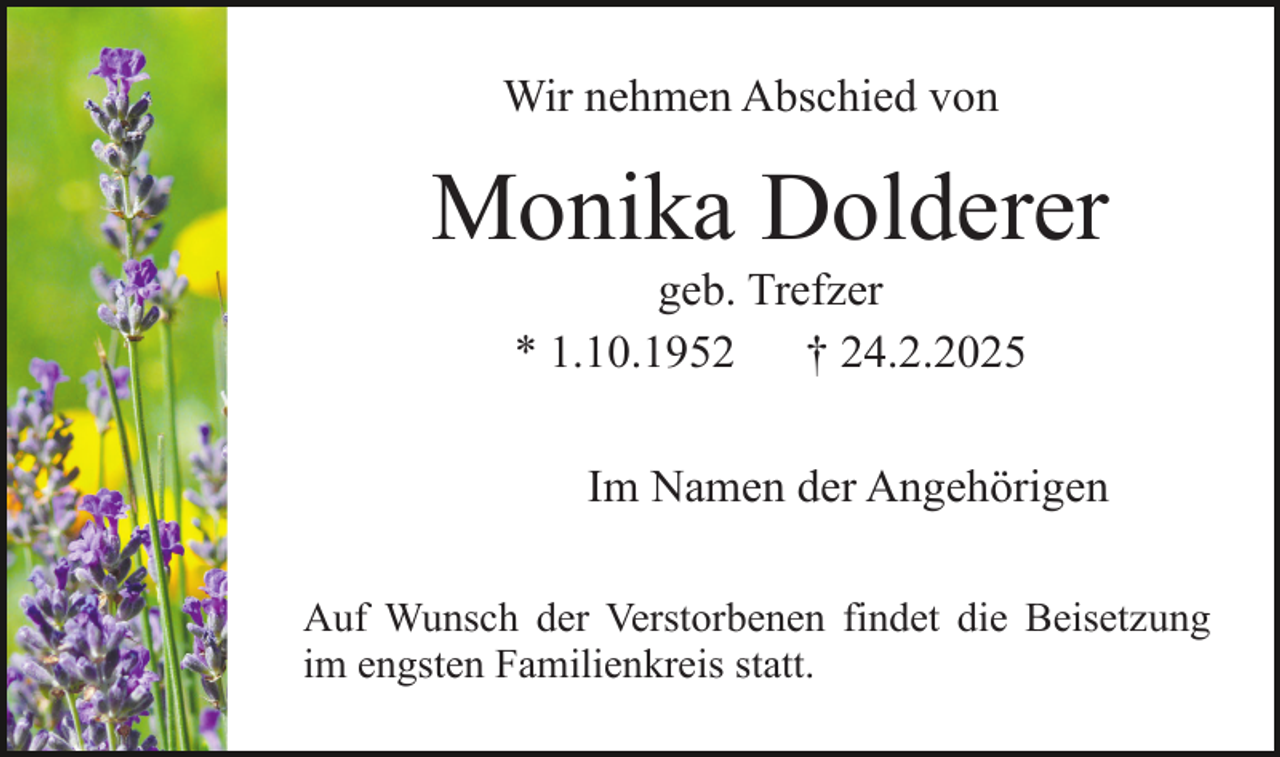 <p>Wir nehmen Abschied von</p><p>Monika Dolderer<br />geb. Trefzer<br />* 1.10.1952<br />† 24.2.2025</p><p>Im Namen der Angehörigen<br />Auf Wunsch der Verstorbenen findet die Beisetzung<br />im engsten Familienkreis statt.</p>