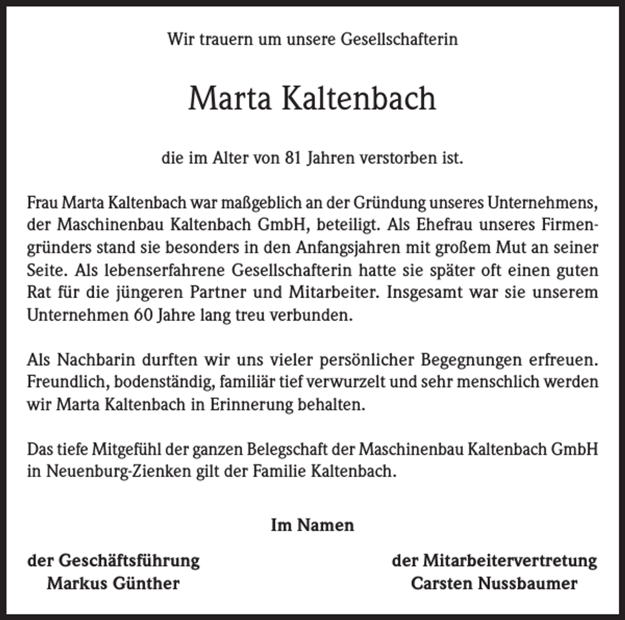<p>Wir trauern um unsere Gesellschafterin</p><p>Marta Kaltenbach<br />die im Alter von 81 Jahren verstorben ist.<br />Frau Marta Kaltenbach war maßgeblich an der Gründung unseres Unternehmens,<br />der Maschinenbau Kaltenbach GmbH, beteiligt. Als Ehefrau unseres Firmengründers stand sie besonders in den Anfangsjahren mit großem Mut an seiner<br />Seite. Als lebenserfahrene Gesellschafterin hatte sie später oft einen guten<br />Rat für die jüngeren Partner und Mitarbeiter. Insgesamt war sie unserem<br />Unternehmen 60 Jahre lang treu verbunden.<br />Als Nachbarin durften wir uns vieler persönlicher Begegnungen erfreuen.<br />Freundlich, bodenständig, familiär tief verwurzelt und sehr menschlich werden<br />wir Marta Kaltenbach in Erinnerung behalten.<br />Das tiefe Mitgefühl der ganzen Belegschaft der Maschinenbau Kaltenbach GmbH<br />in Neuenburg-Zienken gilt der Familie Kaltenbach.<br />Im Namen<br />der Geschäftsführung<br />Markus Günther</p><p>der Mitarbeitervertretung<br />Carsten Nussbaumer</p>