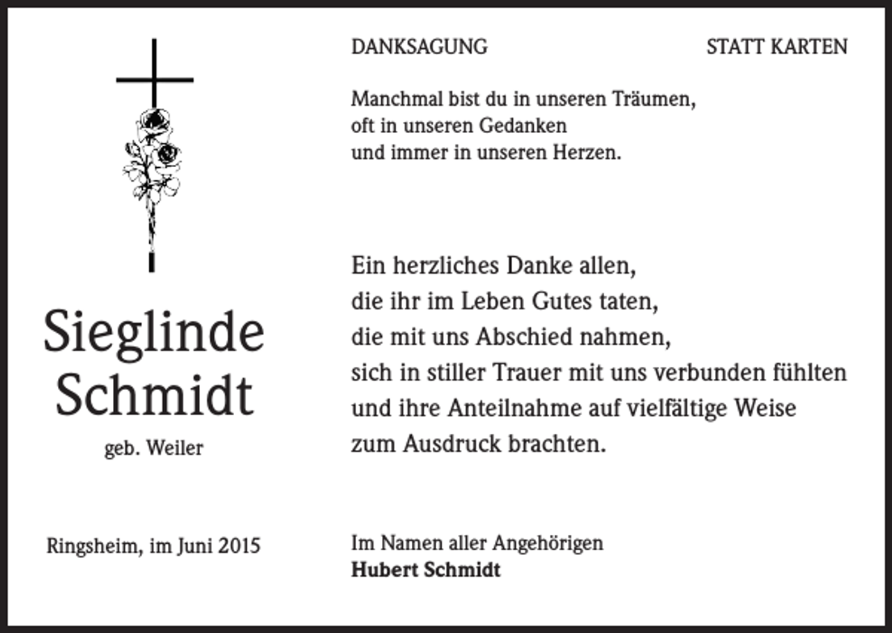 <p>DANKSAGUNG</p><p>STATT KARTEN</p><p>Manchmal bist du in unseren Träumen,<br />oft in unseren Gedanken<br />und immer in unseren Herzen.</p><p>Sieglinde<br />Schmidt<br />geb. Weiler</p><p>Ringsheim, im Juni 2015</p><p>Ein herzliches Danke allen,<br />die ihr im Leben Gutes taten,<br />die mit uns Abschied nahmen,<br />sich in stiller Trauer mit uns verbunden fühlten<br />und ihre Anteilnahme auf vielfältige Weise<br />zum Ausdruck brachten.</p><p>Im Namen aller Angehörigen<br />Hubert Schmidt</p>