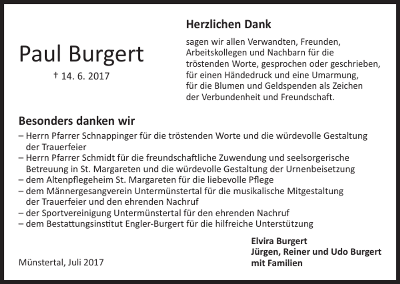 <p>Herzlichen Dank</p><p>Paul Burgert<br />† 14. 6. 2017</p><p>sagen wir allen Verwandten, Freunden,<br />Arbeitskollegen und Nachbarn für die<br />tröstenden Worte, gesprochen oder geschrieben,<br />für einen Händedruck und eine Umarmung,<br />für die Blumen und Geldspenden als Zeichen<br />der Verbundenheit und Freundschaft.</p><p>Besonders danken wir<br />– Herrn Pfarrer Schnappinger für die tröstenden Worte und die würdevolle Gestaltung<br />der Trauerfeier<br />– Herrn Pfarrer Schmidt für die freundschaftliche Zuwendung und seelsorgerische<br />Betreuung in St. Margareten und die würdevolle Gestaltung der Urnenbeisetzung<br />–dem Altenpflegeheim St. Margareten für die liebevolle Pflege<br />– dem Männergesangverein Untermünstertal für die musikalische Mitgestaltung<br />der Trauerfeier und den ehrenden Nachruf<br />– der Sportvereinigung Untermünstertal für den ehrenden Nachruf<br />– dem Bestattungsinstitut Engler-Burgert für die hilfreiche Unterstützung</p><p>Münstertal, Juli 2017</p><p>Elvira Burgert<br />Jürgen, Reiner und Udo Burgert<br />mit Familien</p>