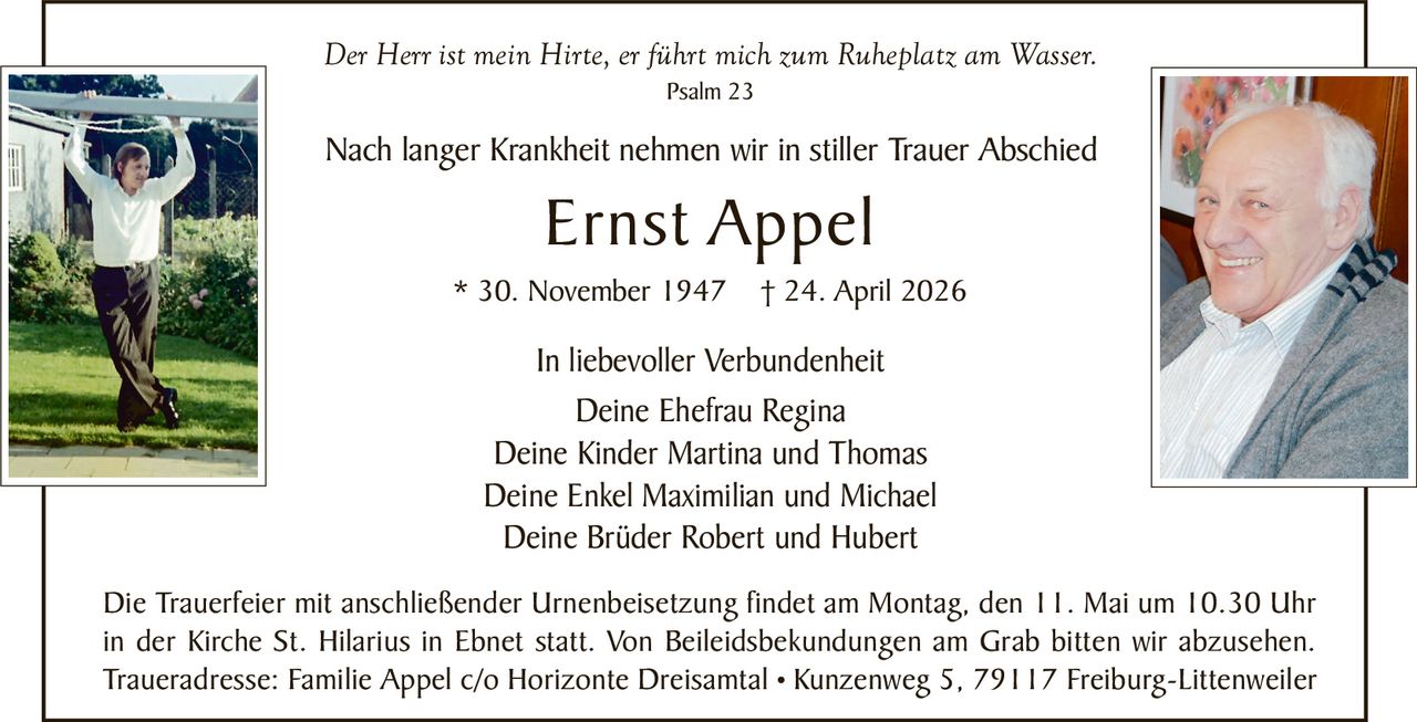 Der Herr ist mein Hirte, er führt mich zum Ruheplatz am Wasser.
Psalm 23

Nach langer Krankheit nehmen wir in stiller Trauer Abschied

Ernst Appel
* 30. November 1947

† 24. April 2026

In liebevoller Verbundenheit
Deine Ehefrau Regina
Deine Kinder Martina und Thomas
Deine Enkel Maximilian und Michael
Deine Brüder Robert und Hubert
Die Trauerfeier mit anschließender Urnenbeisetzung findet am Montag, den 11. Mai um 10.30 Uhr
in der Kirche St. Hilarius in Ebnet statt. Von Beileidsbekundungen am Grab bitten wir abzusehen.
Traueradresse: Familie Appel c/o Horizonte Dreisamtal • Kunzenweg 5, 79117 Freiburg-Littenweiler