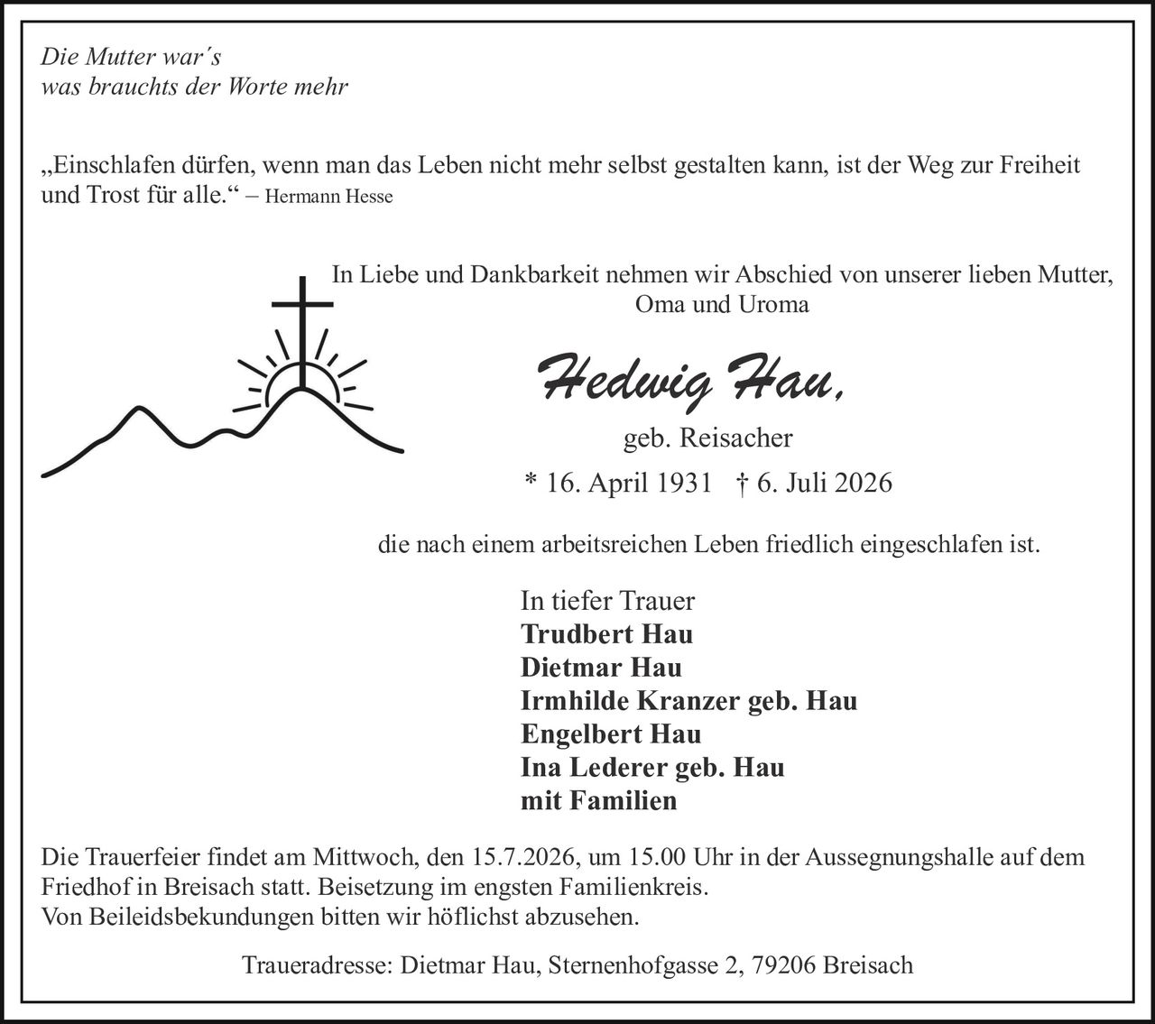 <p><i>Die Mutter war´s<br>was brauchts der Worte mehr</i></p>

<p>„Einschlafen dürfen, wenn man das Leben nicht mehr selbst gestalten kann, ist der Weg zur Freiheit und Trost für alle." – Hermann Hesse</p>

<p>In Liebe und Dankbarkeit nehmen wir Abschied von unserer lieben Mutter, Oma und Uroma</p>

<p><strong>Hedwig Hau,</strong><br>geb. Reisacher<br>* 16. April 1931 † 6. Juli 2026</p>

<p>die nach einem arbeitsreichen Leben friedlich eingeschlafen ist.</p>

<p>In tiefer Trauer<br>
<strong>Trudbert Hau<br>
Dietmar Hau<br>
Irmhilde Kranzer geb. Hau<br>
Engelbert Hau<br>
Ina Lederer geb. Hau</strong><br>
mit Familien</p>

<p>Die Trauerfeier findet am Mittwoch, den 15.7.2026, um 15.00 Uhr in der Aussegnungshalle auf dem Friedhof in Breisach statt. Beisetzung im engsten Familienkreis.<br>
Von Beileidsbekundungen bitten wir höflichst abzusehen.</p>

<p>Traueradresse: Dietmar Hau, Sternenhofgasse 2, 79206 Breisach</p>