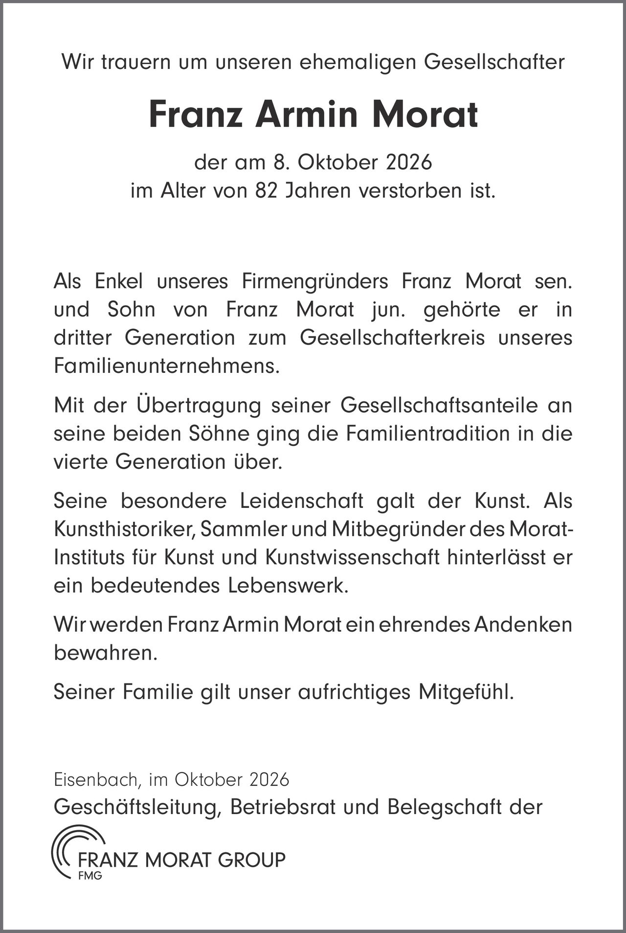 <p>Wir trauern um unseren ehemaligen Gesellschafter</p>

<p><strong>Franz Armin Morat</strong></p>

<p>der am 8. Oktober 2026<br>
im Alter von 82 Jahren verstorben ist.</p>

<p>Als Enkel unseres Firmengründers Franz Morat sen. und Sohn von Franz Morat jun. gehörte er in dritter Generation zum Gesellschafterkreis unseres Familienunternehmens.</p>

<p>Mit der Übertragung seiner Gesellschaftsanteile an seine beiden Söhne ging die Familientradition in die vierte Generation über.</p>

<p>Seine besondere Leidenschaft galt der Kunst. Als Kunsthistoriker, Sammler und Mitbegründer des Morat-Instituts für Kunst und Kunstwissenschaft hinterlässt er ein bedeutendes Lebenswerk.</p>

<p>Wir werden Franz Armin Morat ein ehrendes Andenken bewahren.</p>

<p>Seiner Familie gilt unser aufrichtiges Mitgefühl.</p>

<p>Eisenbach, im Oktober 2026<br>
Geschäftsleitung, Betriebsrat und Belegschaft der<br>
FRANZ MORAT GROUP</p>