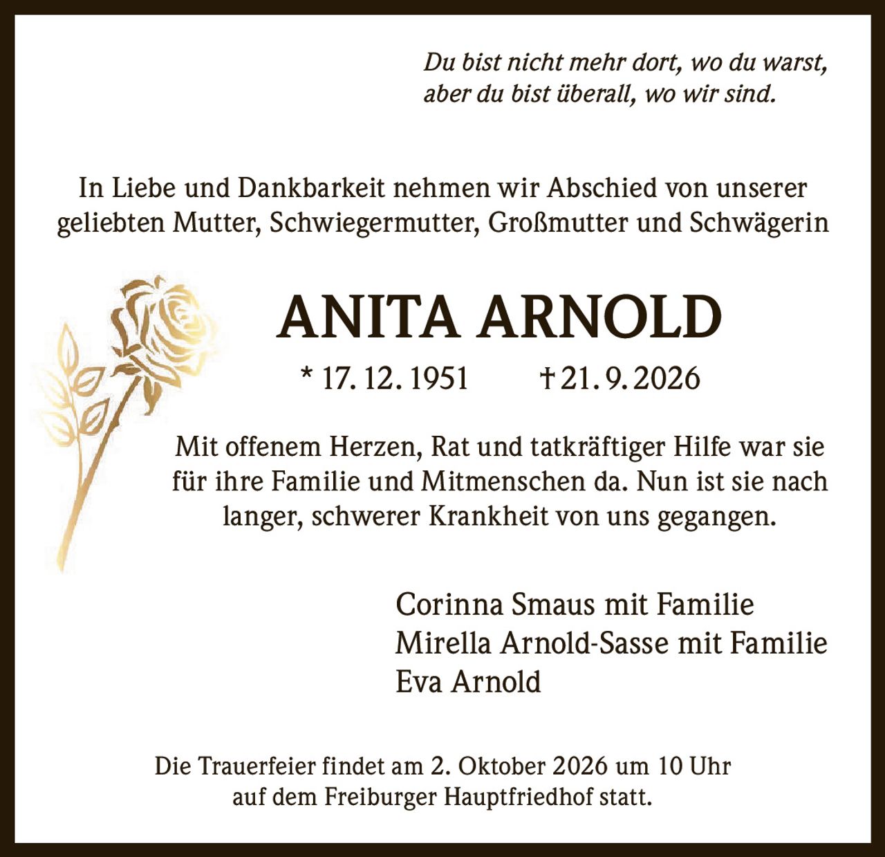 <i>Du bist nicht mehr dort, wo du warst, aber du bist überall, wo wir sind.</i><br><br><p>In Liebe und Dankbarkeit nehmen wir Abschied von unserer geliebten Mutter, Schwiegermutter, Großmutter und Schwägerin</p><br><p><strong>ANITA ARNOLD</strong><br>* 17. 12. 1951   † 21. 9. 2026</p><br><p>Mit offenem Herzen, Rat und tatkräftiger Hilfe war sie für ihre Familie und Mitmenschen da. Nun ist sie nach langer, schwerer Krankheit von uns gegangen.</p><br><p>Corinna Smaus mit Familie<br>Mirella Arnold-Sasse mit Familie<br>Eva Arnold</p><br><p>Die Trauerfeier findet am 2. Oktober 2026 um 10 Uhr auf dem Freiburger Hauptfriedhof statt.</p>