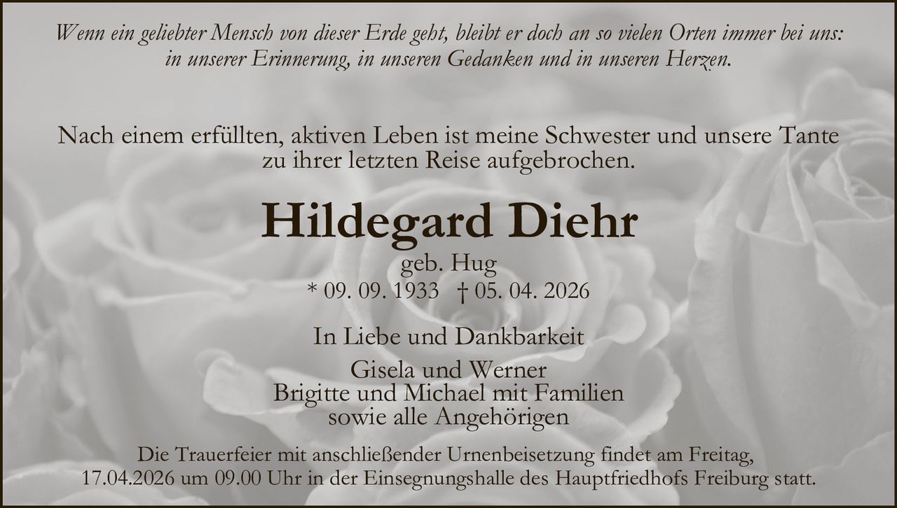 Wenn ein geliebter Mensch von dieser Erde geht, bleibt er doch an so vielen Orten immer bei uns:
in unserer Erinnerung, in unseren Gedanken und in unseren Herzen.

Nach einem erfüllten, aktiven Leben ist meine Schwester und unsere Tante
zu ihrer letzten Reise aufgebrochen.

Hildegard Diehr
geb. Hug

* 09. 09. 1933 † 05. 04. 2026

In Liebe und Dankbarkeit
Gisela und Werner
Brigitte und Michael mit Familien
sowie alle Angehörigen
Die Trauerfeier mit anschließender Urnenbeisetzung findet am Freitag,
17.04.2026 um 09.00 Uhr in der Einsegnungshalle des Hauptfriedhofs Freiburg statt.