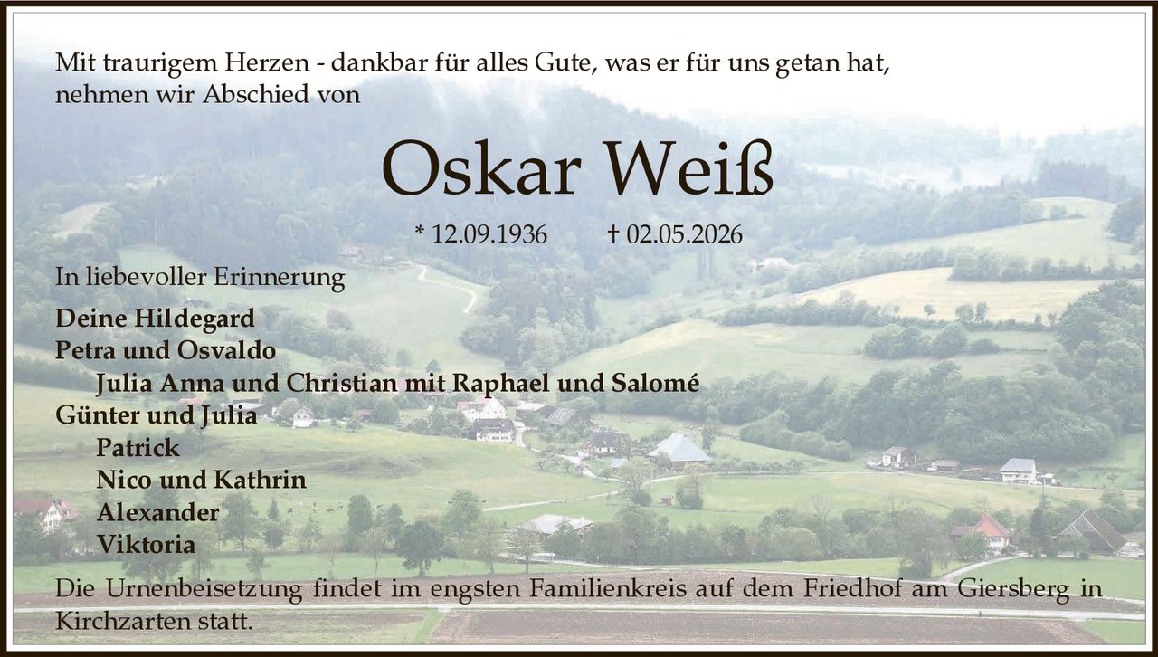 <p>Mit traurigem Herzen - dankbar für alles Gute, was er für uns getan hat, nehmen wir Abschied von</p><p><strong>Oskar Weiß</strong><br>* 12.09.1936 † 02.05.2026</p><p>In liebevoller Erinnerung<br>Deine Hildegard<br>Petra und Osvaldo<br>Julia Anna und Christian mit Raphael und Salomé<br>Günter und Julia<br>Patrick<br>Nico und Kathrin<br>Alexander<br>Viktoria</p><p>Die Urnenbeisetzung findet im engsten Familienkreis auf dem Friedhof am Giersberg in Kirchzarten statt.</p>