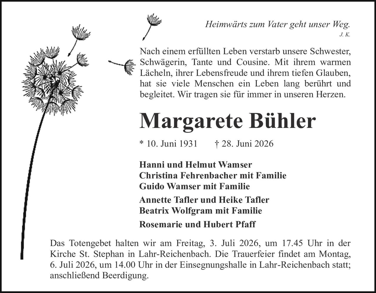 <i>Heimwärts zum Vater geht unser Weg.</i><br>J. K.<br><br><p>Nach einem erfüllten Leben verstarb unsere Schwester, Schwägerin, Tante und Cousine. Mit ihrem warmen Lächeln, ihrer Lebensfreude und ihrem tiefen Glauben, hat sie viele Menschen ein Leben lang berührt und begleitet. Wir tragen sie für immer in unseren Herzen.</p><br><strong>Margarete Bühler</strong><br><br>* 10. Juni 1931        † 28. Juni 2026<br><br><strong>Hanni und Helmut Wamser</strong><br><strong>Christina Fehrenbacher mit Familie</strong><br><strong>Guido Wamser mit Familie</strong><br><strong>Annette Tafler und Heike Tafler</strong><br><strong>Beatrix Wolfgram mit Familie</strong><br><strong>Rosemarie und Hubert Pfaff</strong><br><br><p>Das Totengebet halten wir am Freitag, 3. Juli 2026, um 17.45 Uhr in der Kirche St. Stephan in Lahr-Reichenbach. Die Trauerfeier findet am Montag, 6. Juli 2026, um 14.00 Uhr in der Einsegnungshalle in Lahr-Reichenbach statt; anschließend Beerdigung.</p>
