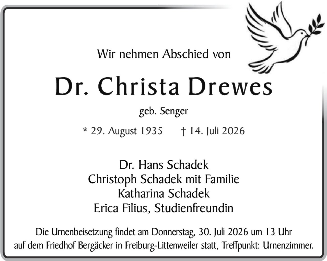 <p><strong>Wir nehmen Abschied von</strong></p>
<p><strong>Dr. Christa Drewes</strong></p>
<p>geb. Senger</p>
<p>* 29. August 1935     † 14. Juli 2026</p>
<p><strong>Dr. Hans Schadek</strong><br>
<strong>Christoph Schadek mit Familie</strong><br>
<strong>Katharina Schadek</strong><br>
<strong>Erica Filius, Studienfreundin</strong></p>
<p>Die Urnenbeisetzung findet am Donnerstag, 30. Juli 2026 um 13 Uhr auf dem Friedhof Bergäcker in Freiburg-Littenweiler statt, Treffpunkt: Urnenzimmer.</p>