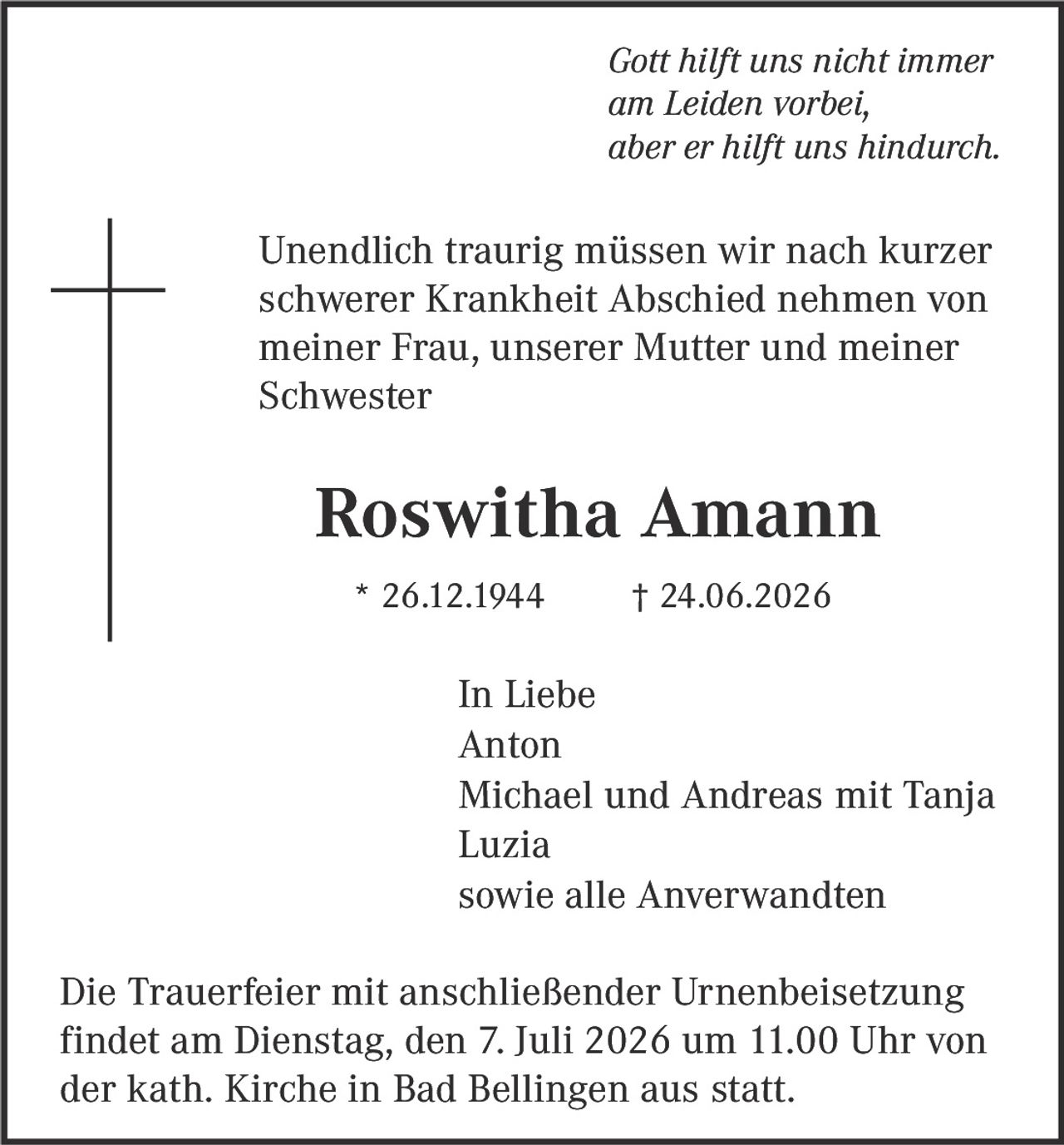 <p><i>Gott hilft uns nicht immer am Leiden vorbei, aber er hilft uns hindurch.</i></p><p>Unendlich traurig müssen wir nach kurzer schwerer Krankheit Abschied nehmen von meiner Frau, unserer Mutter und meiner Schwester</p><p><strong>Roswitha Amann</strong><br>* 26.12.1944 † 24.06.2026</p><p>In Liebe<br>Anton<br>Michael und Andreas mit Tanja<br>Luzia<br>sowie alle Anverwandten</p><p>Die Trauerfeier mit anschließender Urnenbeisetzung findet am Dienstag, den 7. Juli 2026 um 11.00 Uhr von der kath. Kirche in Bad Bellingen aus statt.</p>