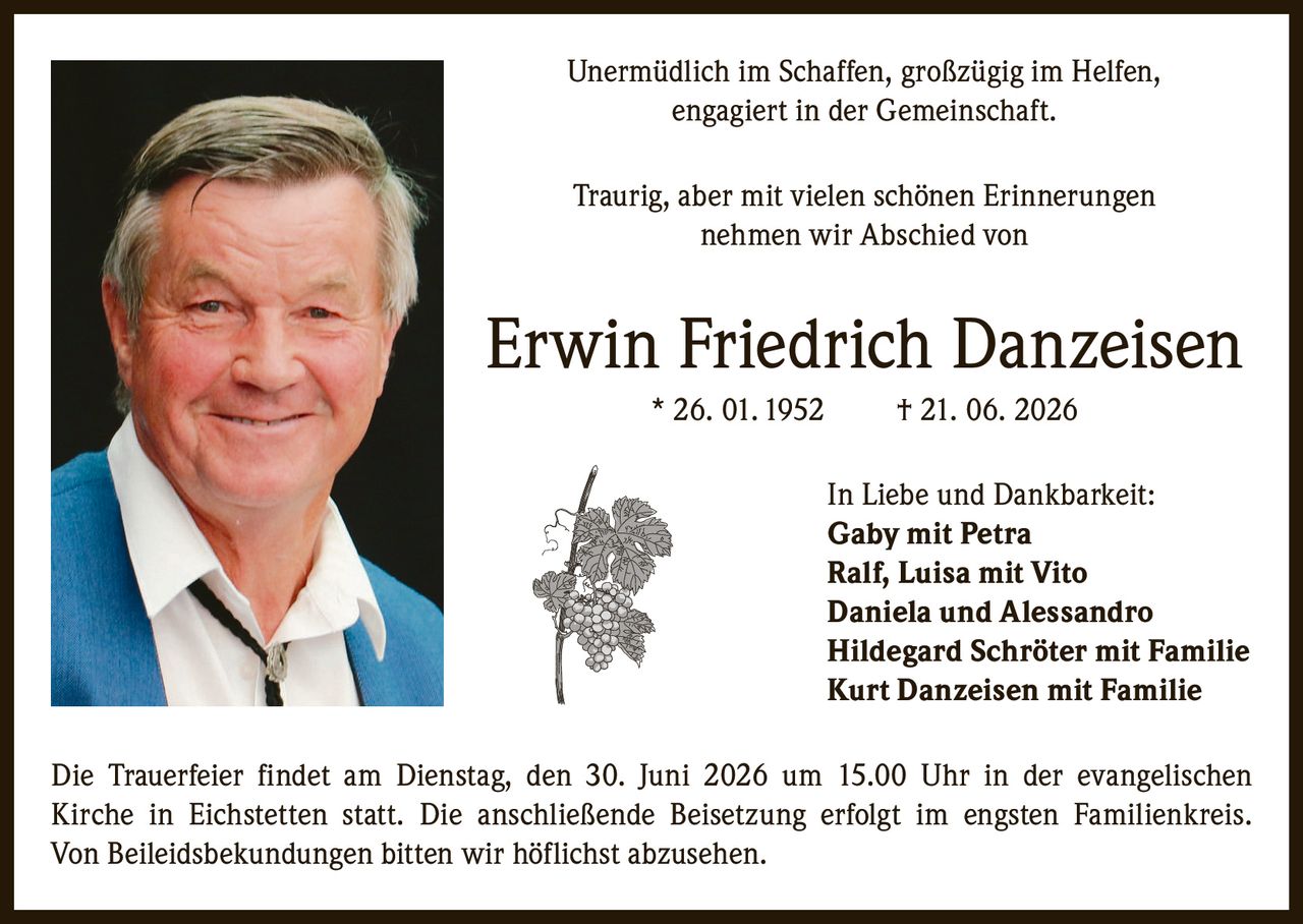 <p>Unermüdlich im Schaffen, großzügig im Helfen, engagiert in der Gemeinschaft.</p><p>Traurig, aber mit vielen schönen Erinnerungen nehmen wir Abschied von</p><p><strong>Erwin Friedrich Danzeisen</strong> * 26. 01. 1952 † 21. 06. 2026</p><p>In Liebe und Dankbarkeit:</p><p><strong>Gaby</strong> mit Petra<br><strong>Ralf</strong>, Luisa mit Vito<br><strong>Daniela</strong> und Alessandro<br><strong>Hildegard Schröter</strong> mit Familie<br><strong>Kurt Danzeisen</strong> mit Familie</p><p>Die Trauerfeier findet am Dienstag, den 30. Juni 2026 um 15.00 Uhr in der evangelischen Kirche in Eichstetten statt. Die anschließende Beisetzung erfolgt im engsten Familienkreis. Von Beileidsbekundungen bitten wir höflichst abzusehen.</p>
