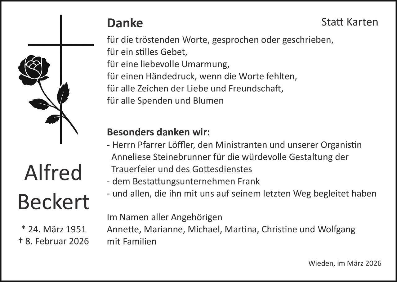 Danke

Sta� Karten

für die tröstenden Worte, gesprochen oder geschrieben,
für ein s�lles Gebet,
für eine liebevolle Umarmung,
für einen Händedruck, wenn die Worte fehlten,
für alle Zeichen der Liebe und Freundscha�,
für alle Spenden und Blumen

Besonders danken wir:

Alfred
Beckert
* 24. März 1951
† 8. Februar 2026

­ Herrn Pfarrer Löﬄer, den Ministranten und unserer Organis�n
Anneliese Steinebrunner für die würdevolle Gestaltung der
Trauerfeier und des Go�esdienstes
­ dem Besta�ungsunternehmen Frank
­ und allen, die ihn mit uns auf seinem letzten Weg begleitet haben
Im Namen aller Angehörigen
Anne�e, Marianne, Michael, Mar�na, Chris�ne und Wolfgang
mit Familien
Wieden, im März 2026