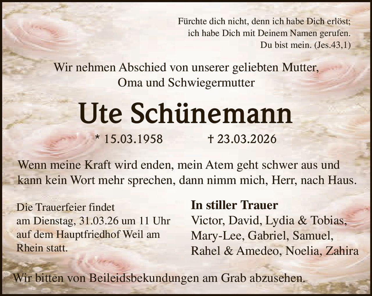 Fürchte dich nicht, denn ich habe Dich erlöst;
ich habe Dich mit Deinem Namen gerufen.
Du bist mein. (Jes.43,1)

Wir nehmen Abschied von unserer geliebten Mutter,
Oma und Schwiegermutter

Ute Schünemann
* 15.03.1958

† 23.03.2026

Wenn meine Kraft wird enden, mein Atem geht schwer aus und
kann kein Wort mehr sprechen, dann nimm mich, Herr, nach Haus.
Die Trauerfeier findet
am Dienstag, 31.03.26 um 11 Uhr
auf dem Hauptfriedhof Weil am
Rhein statt.

In stiller Trauer
Victor, David, Lydia & Tobias,
Mary-Lee, Gabriel, Samuel,
Rahel & Amedeo, Noelia, Zahira

Wir bitten von Beileidsbekundungen am Grab abzusehen.