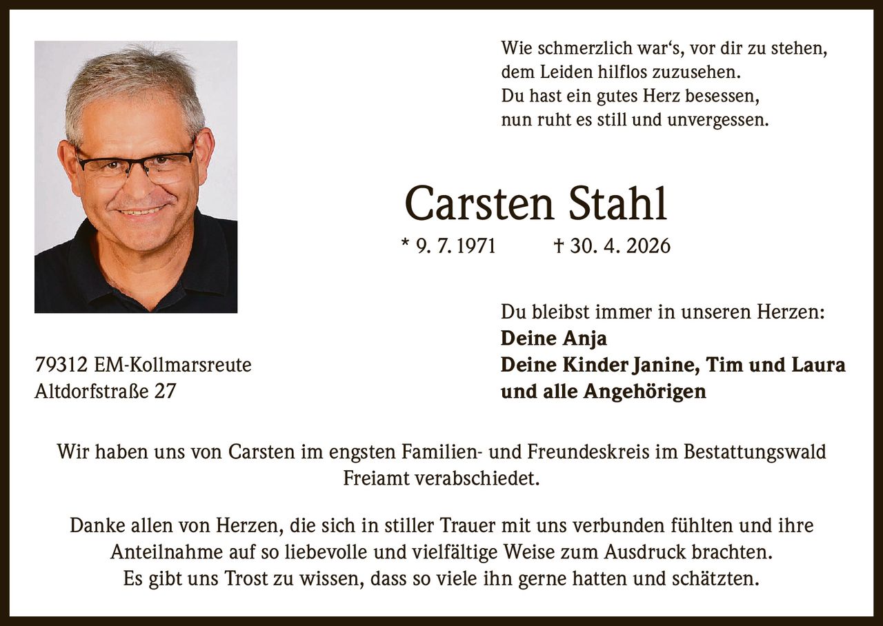 <p>Wie schmerzlich war‘s, vor dir zu stehen,<br>dem Leiden hilflos zuzusehen.<br>Du hast ein gutes Herz besessen,<br>nun ruht es still und unvergessen.</p><p><strong>Carsten Stahl</strong><br>* 9. 7. 1971 † 30. 4. 2026</p><p>Du bleibst immer in unseren Herzen:<br><strong>Deine Anja</strong><br><strong>Deine Kinder Janine, Tim und Laura</strong><br><strong>und alle Angehörigen</strong></p><p>79312 EM-Kollmarsreute<br>Altdorfstraße 27</p><p>Wir haben uns von Carsten im engsten Familien- und Freundeskreis im Bestattungswald Freiamt verabschiedet.</p><p>Danke allen von Herzen, die sich in stiller Trauer mit uns verbunden fühlten und ihre Anteilnahme auf so liebevolle und vielfältige Weise zum Ausdruck brachten.<br>Es gibt uns Trost zu wissen, dass so viele ihn gerne hatten und schätzten.</p>