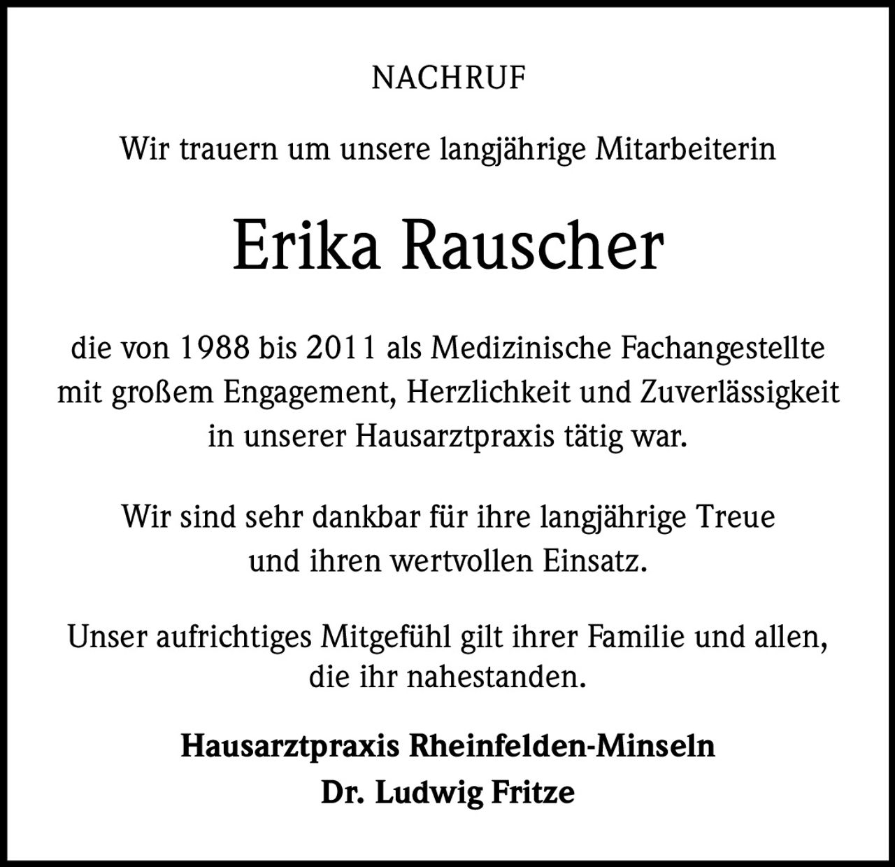 <p><strong>NACHRUF</strong></p>

<p>Wir trauern um unsere langjährige Mitarbeiterin</p>

<p><strong>Erika Rauscher</strong></p>

<p>die von 1988 bis 2011 als Medizinische Fachangestellte mit großem Engagement, Herzlichkeit und Zuverlässigkeit in unserer Hausarztpraxis tätig war.</p>

<p>Wir sind sehr dankbar für ihre langjährige Treue und ihren wertvollen Einsatz.</p>

<p>Unser aufrichtiges Mitgefühl gilt ihrer Familie und allen, die ihr nahestanden.</p>

<p><strong>Hausarztpraxis Rheinfelden-Minseln</strong><br><strong>Dr. Ludwig Fritze</strong></p>