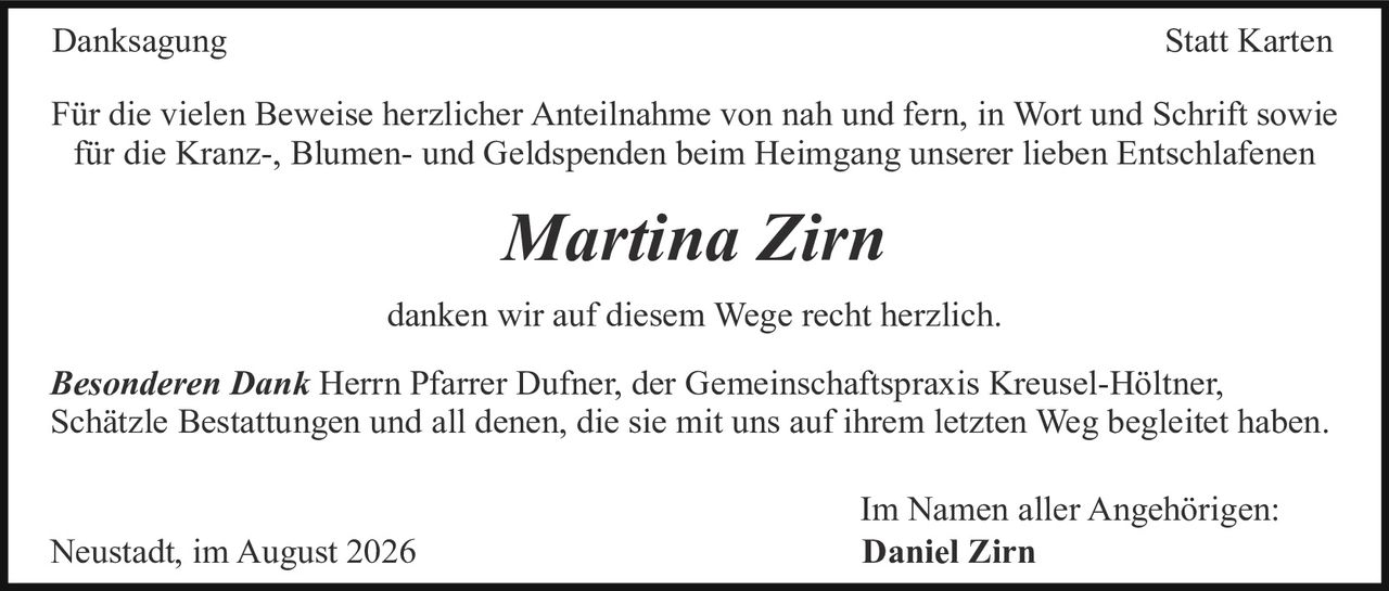 <p><strong>Danksagung</strong></p>

<p>Für die vielen Beweise herzlicher Anteilnahme von nah und fern, in Wort und Schrift sowie für die Kranz-, Blumen- und Geldspenden beim Heimgang unserer lieben Entschlafenen</p>

<p><i>Marina Zirn</i></p>

<p>danken wir auf diesem Wege recht herzlich.</p>

<p><strong>Besonderen Dank</strong> Herrn Pfarrer Dufner, der Gemeinschaftspraxis Kreusel-Höltner, Schätzle Bestattungen und all denen, die sie mit uns auf ihrem letzten Weg begleitet haben.</p>

<p>Im Namen aller Angehörigen:<br/>
<strong>Daniel Zirn</strong></p>

<p>Neustadt, im August 2026</p>