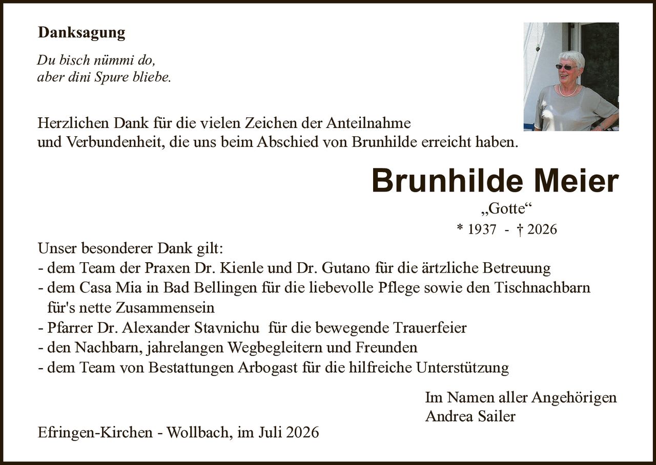 <p><strong>Danksagung</strong></p>

<p><i>Du bisch nümmi do, aber dini Spur bliebe.</i></p>

<p>Herzlichen Dank für die vielen Zeichen der Anteilnahme und Verbundenheit, die uns beim Abschied von Brunhilde erreicht haben.</p>

<p><strong>Brunhilde Meier</strong><br>
„Gotte"<br>
* 1937 - † 2026</p>

<p><strong>Unser besonderer Dank gilt:</strong></p>

<p>- dem Team der Praxen Dr. Kienle und Dr. Gutano für die ärtzliche Betreuung<br>
- dem Casa Mia in Bad Bellingen für die liebevolle Pflege sowie den Tischnachbarn für's nette Zusammensein<br>
- Pfarrer Dr. Alexander Stavnichu für die bewegende Trauerfeier<br>
- den Nachbarn, jahrelangen Wegbegleitern und Freunden<br>
- dem Team von Bestattungen Arbogast für die hilfreiche Unterstützung</p>

<p>Im Namen aller Angehörigen<br>
Andrea Sailer</p>

<p>Efringen-Kirchen - Wollbach, im Juli 2026</p>
