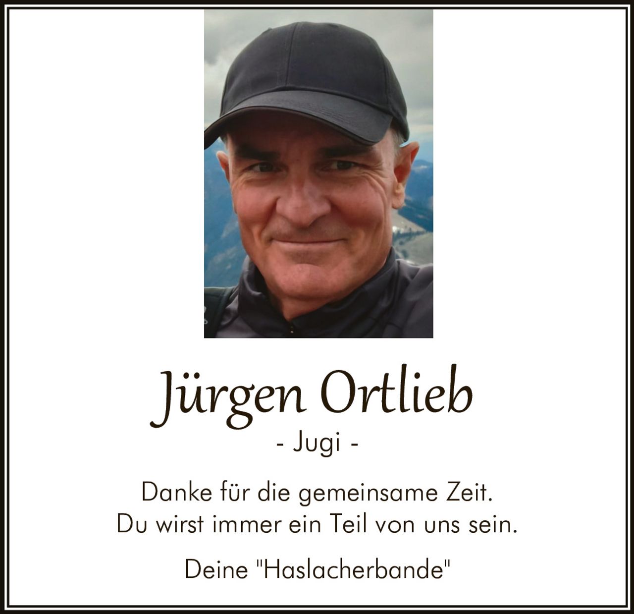 <p>Jürgen Ortlieb<br>- Jugi -</p><p>Danke für die gemeinsame Zeit.<br>Du wirst immer ein Teil von uns sein.</p><p>Deine "Haslacherbande"</p>