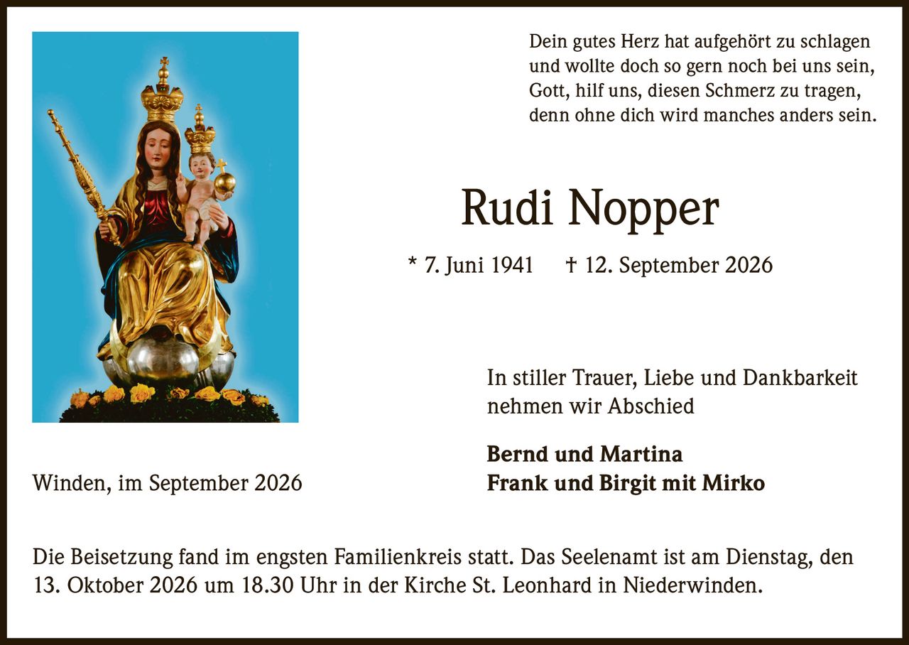 <p>Dein gutes Herz hat aufgehört zu schlagen<br>und wollte doch so gern noch bei uns sein,<br>Gott, hilf uns, diesen Schmerz zu tragen,<br>denn ohne dich wird manches anders sein.</p><p><strong>Rudi Nopper</strong> * 7. Juni 1941 † 12. September 2026</p><p>In stiller Trauer, Liebe und Dankbarkeit<br>nehmen wir Abschied</p><p><strong>Bernd und Martina</strong><br><strong>Frank und Birgit mit Mirko</strong></p><p>Winden, im September 2026</p><p>Die Beisetzung fand im engsten Familienkreis statt. Das Seelenamt ist am Dienstag, den 13. Oktober 2026 um 18.30 Uhr in der Kirche St. Leonhard in Niederwinden.</p>