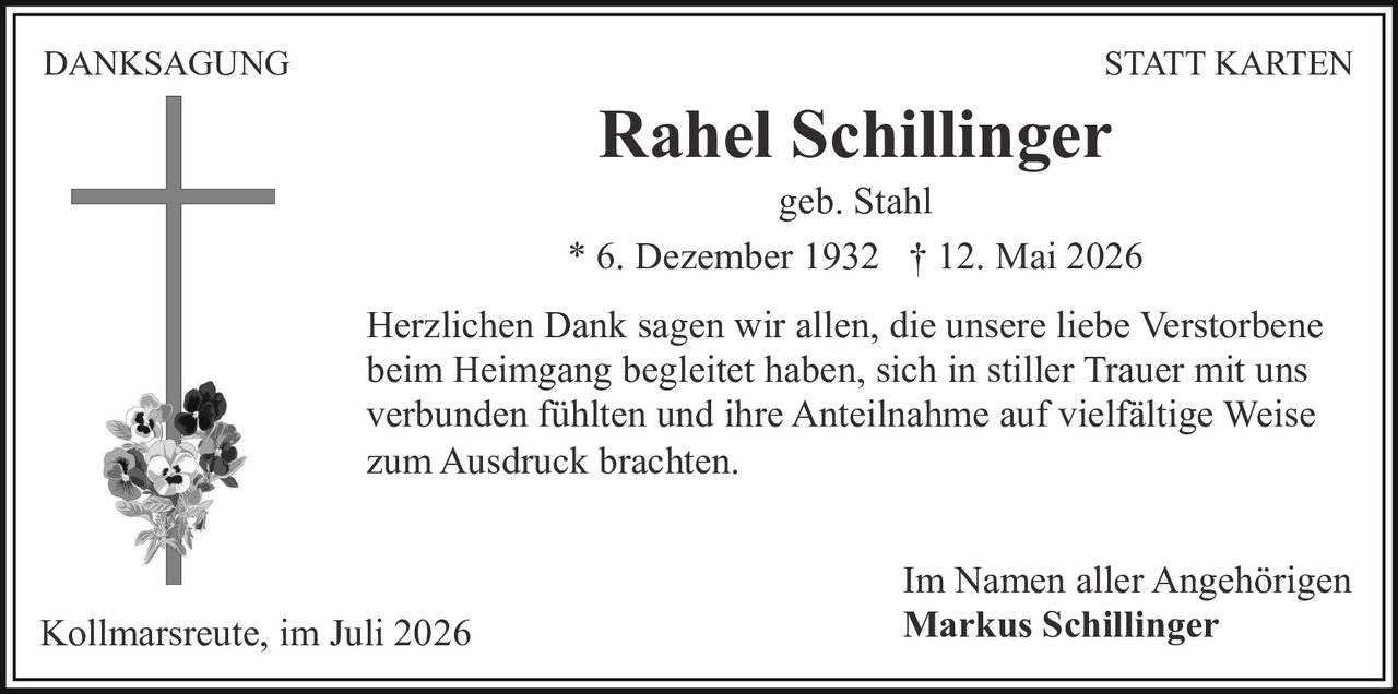 <p><strong>DANKSAGUNG STATT KARTEN</strong></p><p>Rahel Schillinger<br>geb. Stahl</p><p>* 6. Dezember 1932 † 12. Mai 2026</p><p>Herzlichen Dank sagen wir allen, die unsere liebe Verstorbene beim Heimgang begleitet haben, sich in stiller Trauer mit uns verbunden fühlten und ihre Anteilnahme auf vielfältige Weise zum Ausdruck brachten.</p><p>Im Namen aller Angehörigen<br>Kollmarsreute, im Juli 2026<br>Markus Schillinger</p>